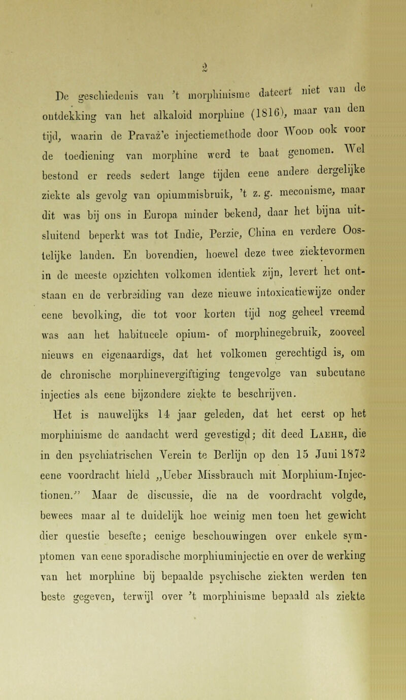 au de De geschiedenis van 't morphiuisme dateert met va ontdekking van het alkaloid morphine (1816), maar van den tijd, waarin de Pravaz'e injectiemethode door Wood ook voor de toediening van morphine werd te baat genomen. Wel bestond er reeds sedert lange tijden eeue andere dergelijke ziekte als gevolg van opiummisbruik, 't z. g. meconisme, maar dit was bij ons in Europa minder bekend, daar het bijna uit- sluitend beperkt was tot Indie, Perzie, China en verdere Oos- telijke lauden. En bovendien, hoewel deze twee ziektevormen in de meeste opzichten volkomen identiek zijn, levert het ont- staan en de verbreiding van deze nieuwe intoxicatiewijze onder eene bevolking, die tot voor korten tijd nog geheel vreemd was aan het habitncele opium- of morphinegebruik, zooveel nieuws en eigenaardigs, dat het volkomen gerechtigd is, om de chronische morphinevergiftiging tengevolge van subcutane injecties als eene bijzondere ziekte te beschrijven. Het is nauwelijks 14 jaar geleden, dat het eerst op het morphiuisme de aandacht werd gevestigd; dit deed Laehk, die in den psychiatrischen Verein te Berlijn op den 15 Juni 1872 eeue voordracht hield „Ueber Missbrauch mit Morphium-Injec- tioneu. Maar de discussie, die na de voordracht volgde, bewees maar al te duidelijk hoe weinig men toen het gewicht dier questie besefte; eenige beschouwingen over enkele sym- ptomen van eene sporadische morphiumiujectie en over de werking van het morphine bij bepaalde psychische ziekten werden ten beste gegeven, terwijl over 't morphiuisme bepaald als ziekte