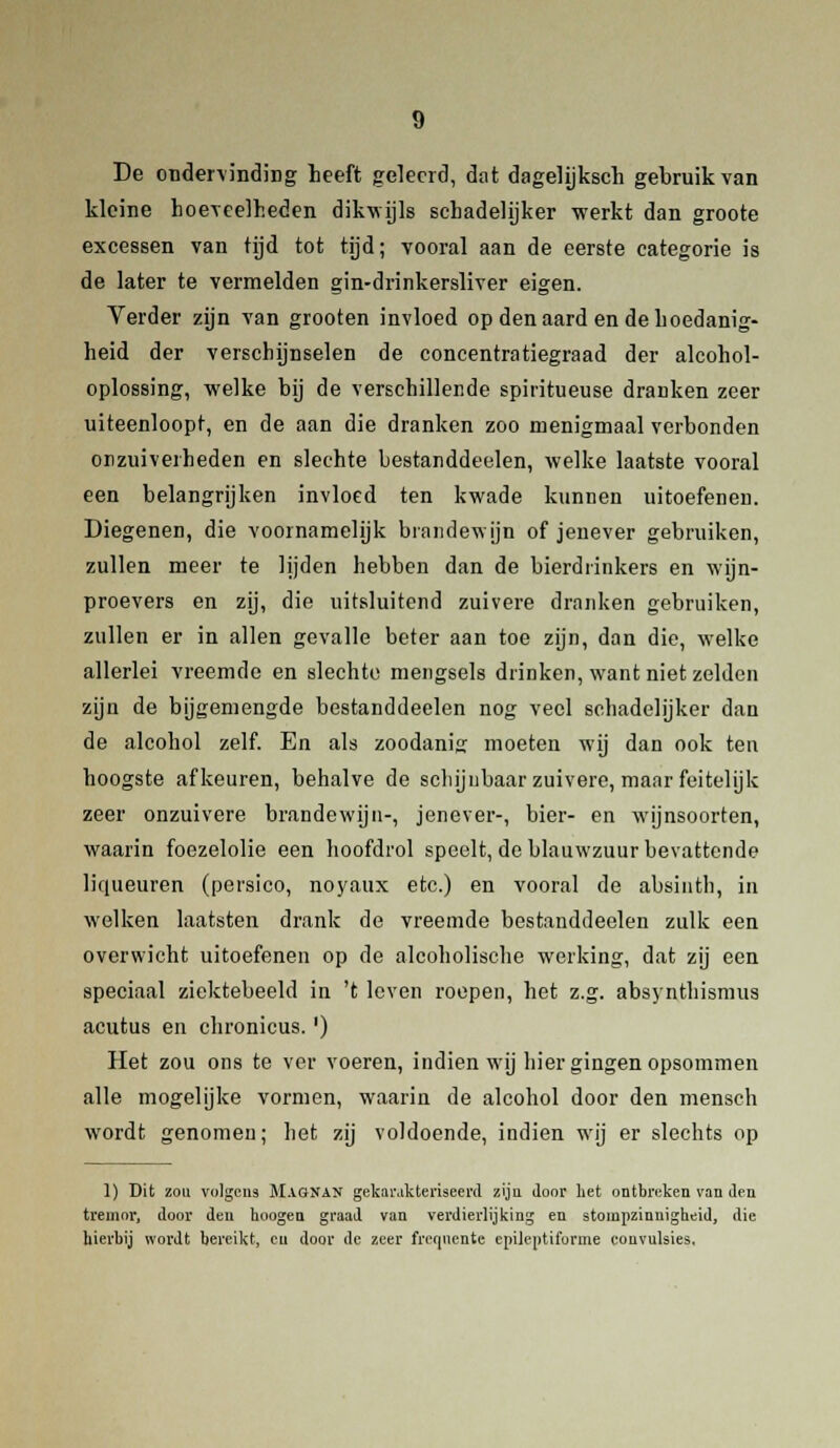 De ondervinding heeft geleerd, dat dagelijksch gebruik van kleine hoeveelheden dikwijls schadelijker werkt dan groote excessen van tijd tot tijd; vooral aan de eerste categorie is de later te vermelden gin-drinkersliver eigen. Verder zijn van grooten invloed op denaard en de hoedanig- heid der verschijnselen de concentratiegraad der alcohol- oplossing, welke bij de verschillende spiritueuse dranken zeer uiteenloopt, en de aan die dranken zoo menigmaal verbonden orzuiveiheden en slechte bestanddeelen, welke laatste vooral een belangrijken invloed ten kwade kunnen uitoefenen. Diegenen, die voornamelijk brandewijn of jenever gebruiken, zullen meer te lijden hebben dan de bierdrinkers en wijn- proevers en zij, die uitsluitend zuivere dranken gebruiken, zullen er in allen gevalle beter aan toe zijn, dan die, welke allerlei vreemde en slechte mengsels drinken, want niet zelden zijn de bijgemengde bestanddeelen nog veel schadelijker dan de alcohol zelf. En als zoodanig moeten wij dan ook ten hoogste afkeuren, behalve de schijnbaar zuivere, maar feitelijk zeer onzuivere brandewijn-, jenever-, bier- en wijnsoorten, waarin foezelolie een hoofdrol speelt, de blauwzuur bevattende liqueuren (persico, noyaux etc.) en vooral de absinth, in welken laatsten drank de vreemde bestanddeelen zulk een overwicht uitoefenen op de alcoholische werking, dat zij een speciaal ziektebeeld in 't leven roepen, het z.g. absynthismus acutus en chronicus.') Het zou ons te ver voeren, indien wij hier gingen opsommen alle mogelijke vormen, waarin de alcohol door den mensch wordt genomen; het zij voldoende, indien wrij er slechts op 1) Dit zou volgens Magnan gekarakteriseerd zijn door het ontbreken van den tremor, door den hoogen graad van verdierlijking en stompzinnigheid, die hierbij wordt bereikt, eu door de zeer frequente epilentiforme convulsies.