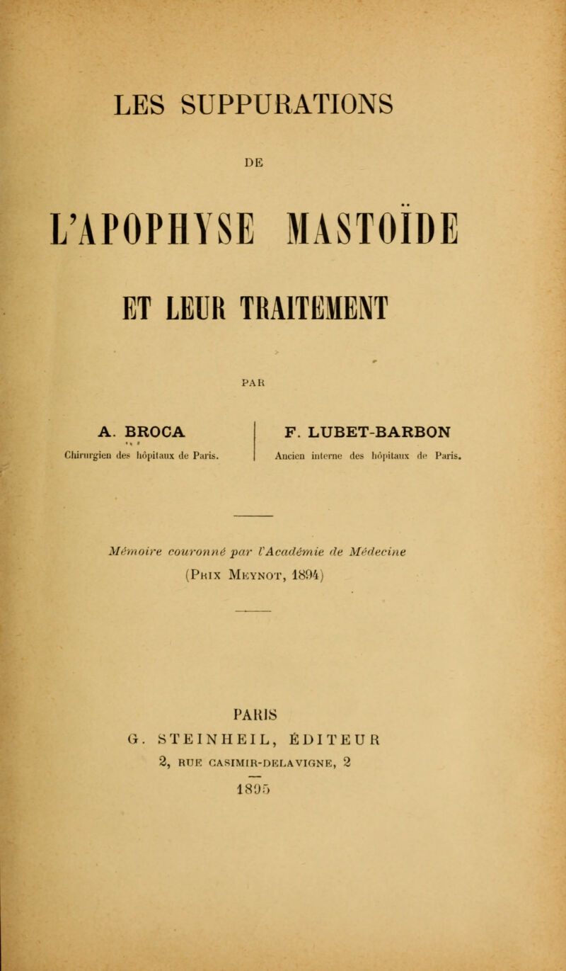 DE L'APOPHYSE MASTOIDE ET LEUR TRAITEMENT PAH A. BROCA Chirurgien des hôpitaux de Paris. F. LUBET-BARBON Ancien interne des hôpitaux de Paris. Mémoire couronné par VAcadémie de Médecine (Prix Mkynot, 1894) PARIS G. STEINHEIL, ÉDITEUR 2, RUE CASIMIR-DELAVIGNE, 2 1805