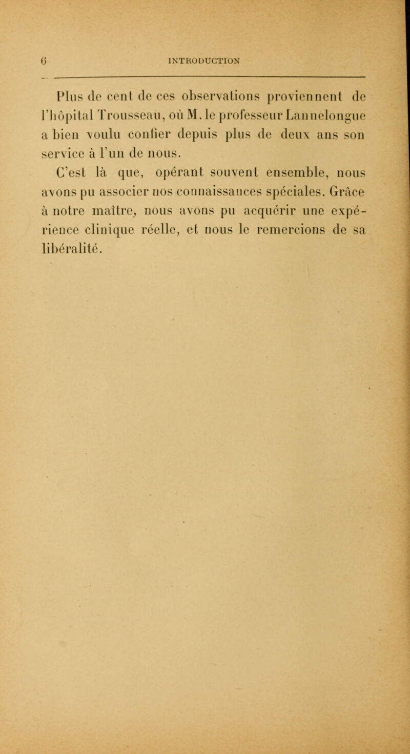 Plus de cent de ces observations proviennenl de l'hôpital Trousseau, où M. le professeur Lannelongue a bien voulu confier depuis plus do deux ans son service à l'un de nous. CTesl là que, opérant souvent ensemble, nous avons pu associer nos connaissances spéciales. Grâce à notre maître, nous avons pu acquérir une expé- rience clinique réelle, et nous le remercions de sa libéralité.