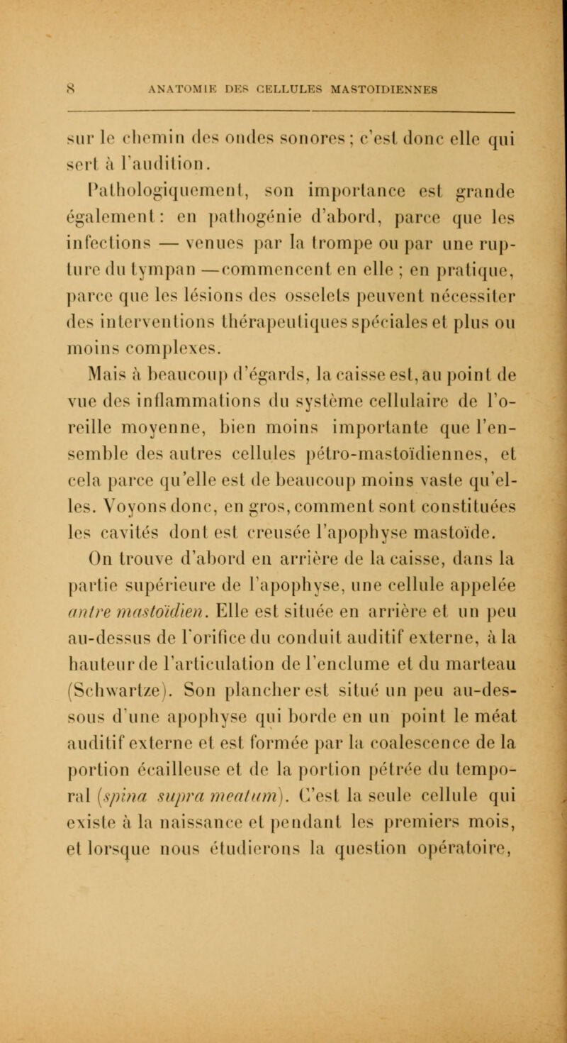 sur le chemin dr* ondes sonores : c'est donc elle qui sert à l'audition. Pathologiquement, son importance esl grande également: en pathogénie d'abord, parer que les infections — venues par la trompe ou par une rup- ture du l\ mpan —commencent en elle : en pratique, parce que les lésions des osselets peuvent nécessiter dos interventions thérapeutiques spéciales et plus ou moins complexe-. Mais à beaucoup d'égards, la caisse esl, au point de vue des inflammations du système cellulaire de l'o- reille moyenne, bien moins importante que l'en- semble des autres cellules pétro-mastoïdiennes, et cela parce qu'elle est de beaucoup moins vaste qu'el- les. Voyons doue, en gros, comment sont constituées les cavités dont est creusée l'apophyse mastoïde. On trouve d'abord en arrière de la caisse, dans la partie supérieure de l'apophyse, une cellule appelée antre mastoïdien. Elle esl située en arrière el un peu au-dessus de l'orifice du conduit auditif externe, à la hauteur de l'articulation de l'enclume et du marteau (Schwartze). Son plancher est situé un peu au-des- sous d'une apophyse qui horde en un point le méat auditif externe et est formée par la cpalescence de la portion écailleuse el de la portion pétrée du tempo- ral [spina supra méatum). Ces! la seule cellule qui existe à la naissance et pendant les premiers mois, et lorsque nous étudierons la question opératoire,