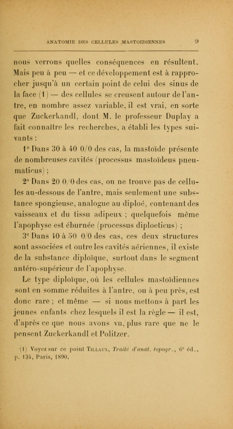 nous verrons quelles conséquences en résultent. Mais peu à peu — et ce développement est à rappro- cher jusqu'à un certain point de celui des sinus de la face (1) — des cellules se creusent autour de l'an- tre, en nombre assez variable, il est vrai, en sorte que Zuckerkandl, dont M. le professeur Duplay a fait connaître les recherches, a établi les types sui- vants : 1° Dans 30 à 40 0/0 des cas, la mastoïde présente de nombreuses cavités processus mastoïdeus pneu- matieus) ; 2° Dans 20 0 Odes cas, on ne trouve pas de cellu- les au-dessous de l'antre, mais seulement une subs- tance spongieuse, analogue au diploé, contenant des vaisseaux et du tissu adipeux ; quelquefois même l'apophyse est éburnée (processus diploeticus) ; 3° Dans 10 à 50 0/0 des cas, ces deux structures sont associées et outre les cavités aériennes, il existe de la substance diploïque, surtout dan- le segment an téro-supérieur de l'apophyse. Le type diploïque, où les cellules mastoïdiennes sont en somme réduites à l'antre, ou à peu près,est donc rare; et même — si nous niellons à pari 1rs jeunes enfants chez lesquels il es! la règh— il est, d'après ce que nous avons vu, plus rare que ne le pensent Zuckerkandl et Politzer. I Voyez sur ce point Tillaux, Traité d\inat. topogr., 6* éd., p. 134, Paris, 1890,
