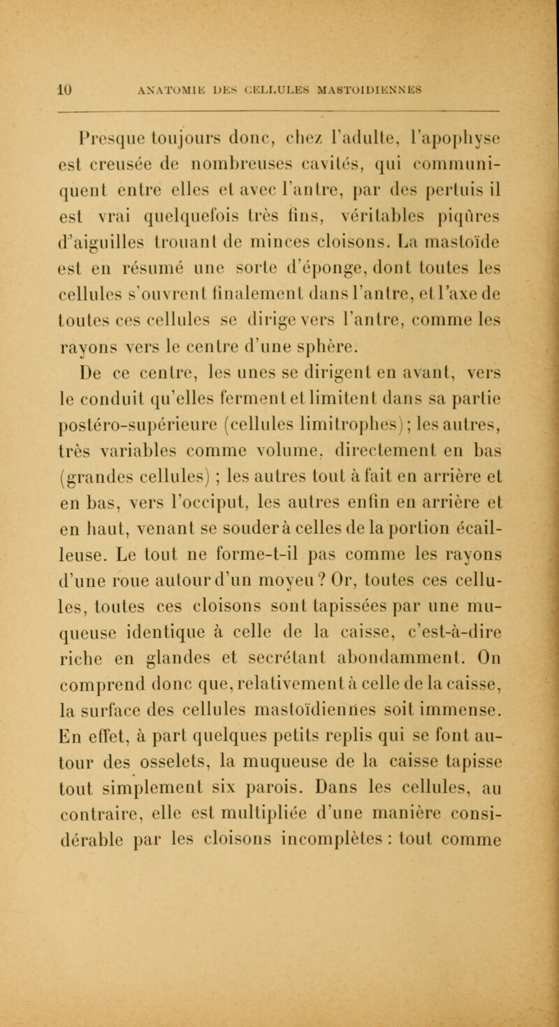 Presque toujours doue, chez l'adulte, l'apophyse est creusée de nombreuses cavités, qui communi- quent entre elles et avec L'antre, par d^> pertuis il est vrai quelquefois très lins, véritables piqûres d'aiguilles trouant <l<i minces cloisons. La masloïde est en résumé une sorte d'épongé, dont tontes les cellules s'ouvrent finalement dans l'antre, et l'axe de toutes ces cellules se dirigevers l'antre, comme les rayons vers le centre d'une sphère. De ce centre, les unes se dirigent en avant, vers le conduit qu'elles ferment et limitent dans sa partie postéro-supérieure (cellules limitrophes); les autres, très variables comme volume, directement en bas (grandes cellules) ; les autres tout à l'ait en arrière et en bas, vers l'occiput, les autres enfin en arrière et en haut, venant se soudera celles de la portion écail- leuse. Le tout ne forme-t-il pas comme les rayons d'une roue autour d'un moyeu? Or, toutes ces cellu- les, toutes ces cloisons sont tapissées par une mu- queuse identique à celle de la caisse, c'est-à-dire riche en glandes et sécrétant abondamment. On comprend donc que, relativement à celle de la caisse, la surface des cellules mastoïdiennes soit immense. En effet, à part quelques petits replis qui se font au- tour des osselets, la muqueuse de la caisse tapisse tout simplement six parois. Dans les cellules, au contraire, elle est multipliée d'une manière consi- dérable par les cloisons incomplètes: tout comme