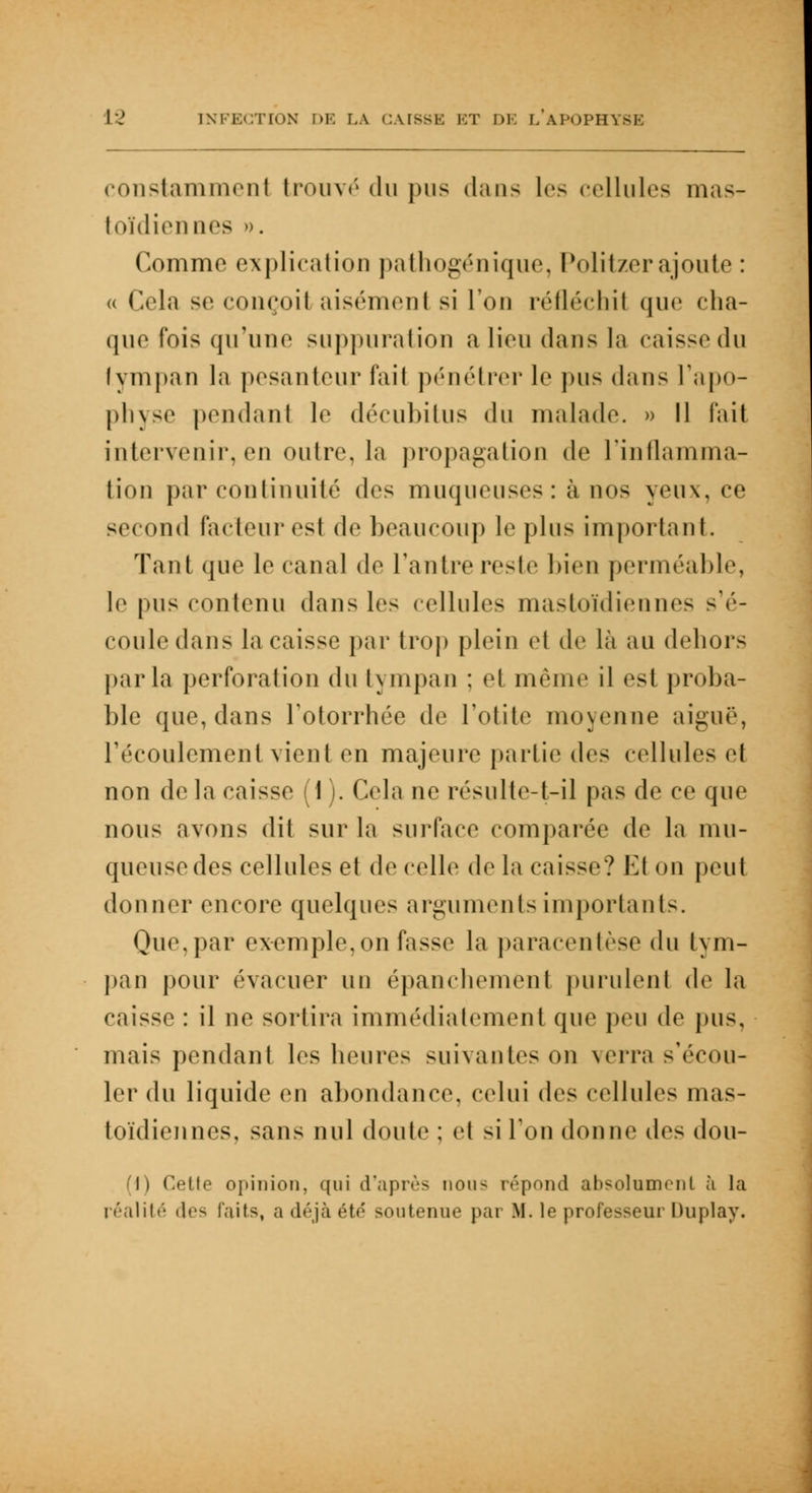 constamment trouvé du pus dans les cellules mas- toïdiennes ». Comme explication pathogénique, Politzerajoute : « Cela se conçoit aisémenl si l'on réfléchil que cha- que fois qu'une suppuration a lien dans la caissedu tympan la pesanteur fait pénétrer le pus dans l'apo- physe pendant le décubitus du malade. » Il l'ait intervenir, en outre, la propagation de l'inflamma- tion par continuité des muqueuses: à nos yeux, ce second facteur est de beaucoup le pins important. Tant que le canal de l'antre reste bien perméable, le pus contenu dans les cellules mastoïdiennes s'é- coule dans la caisse par trop plein et de là an dehors parla perforation du tympan : el même il est proba- ble que, dans Totorrhée de l'otite moyenne aiguë, l'écoulement vient en majeure partie dv> cellules et non delà caisse (1). Cela ne résnlte-t-il pas de ce que nous avons dit sur la surface comparée de la mu- queuse des cellules et de celle de la caisse? VA on peut donner encore quelques arguments importants. Que, par exemple,on fasse la paracentèse du tym- pan pour évacuer un épanchemènt purulent de la caisse : il ne sortira immédiatement que peu de pus. mais pendant les heures suivantes on verra s'écou- ler du liquide en ahondance, celui des cellules mas- toïdiennes, sans uni doute ; et si l'on donne des dou- (1) Cette opinion, qui d'après uou< répond absolument à la réalité des laits, a déjà été' soutenue par M. le professeur Uuplay.