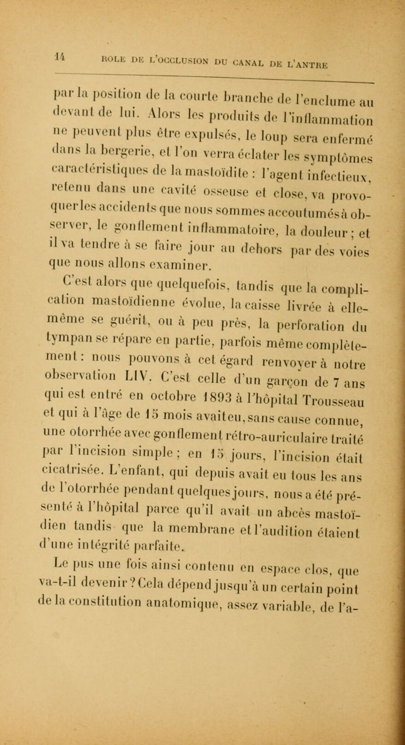 parla position de la courte branche de l'enclume au devantde lui. Alors les produits de Inflammation ne peuvent plus être expulsés, le loup sera enfermé dans la bergerie, et Ton verra éclater les symptômes caractéristiques de la mastoïdite: l'agent infectieux retenu dans une cavité osseuse el close, va provo- queras accidents que nous sommes accoutumésà ob- server, le gonflemenl inflammatoire, la douleur; cl ilva tendre à se faire jour au dehors par des voies que nous allons examiner. C'csl alors que quelquefois, tandis que la compli- cation mastoïdienne évolue, lacaisse livrée à elle- même se guérit, ou à peu près, la perforatiou du tympan se répare en partie, parfois même complé- ment: nous pouvons à cet égard renvoyer à notre observation LIV. C'est celle d'un garçon de 7 ans qui est entré en octobre i893 à l'hôpital Trousseau et qui à l'âge de 15 mois avaiteu,sans cause connue, une otorrhée avec gonflement rétro-auriculaire traite par l'incision simple; en |&jours, l'incision était cicatrisée. L'enfant, qui depuis avail eu Ions les ans de l'otorrhée pendant quelques jours, nous a été pré- senté à l'hôpital parce qu'il avail un abcès mastoï- dien tandis que la membrane et l'audition étaienl d'une intégrité parfaite. Le pus une Ibis ainsi contenu en espace clos, que va-t-il devenir?Cela dépend jusqu'à un certain point delà constitution anatomique, assez variable, de l'a-