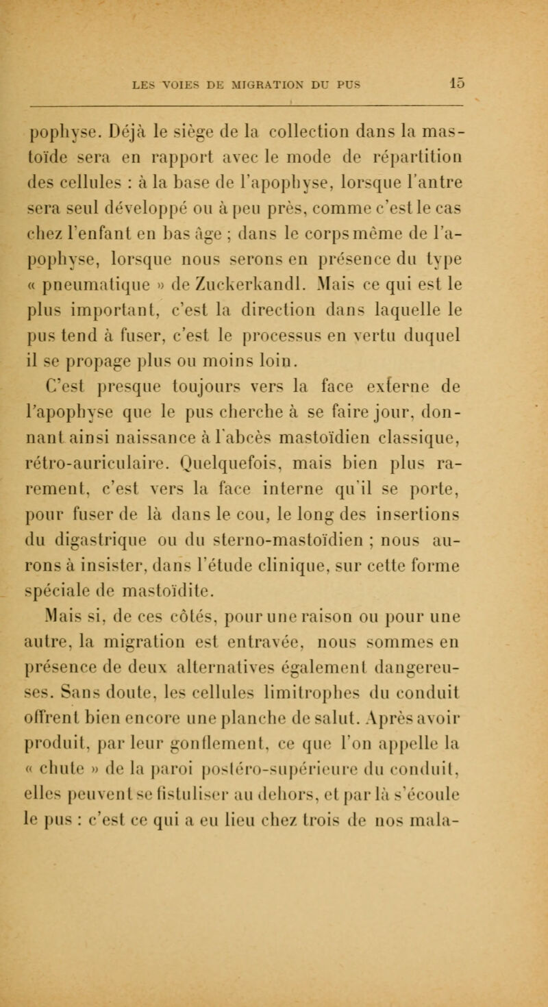 pophyse. Déjà le siège de la collection dans la mas- toïde sera en rapport avec le mode de répartition des cellules : à la base de l'apophyse, lorsque l'antre sera seul développé ou à peu près, comme c'est le cas chez l'enfant en bas âge : dans le corps même de l'a- pophyse, lorsque nous serons en présence du type « pneumatique » de Zuckerkandl. Mais ce qui est le plus important, c'est la direction dans laquelle le pus tend à fuser, c'est le processus en vertu duquel il se propage plus ou moins loin. Ces! presque toujours vers la face externe de l'apophyse que le pus cherche à se faire jour, don- nant ainsi naissance à l'abcès mastoïdien classique, rétro-auriculaire. Quelquefois, mais bien plus ra- rement, c'est vers la face interne qu'il se porte, pour fuser de là dans le cou, le long des insertions du digastrique ou du sterno-mastoïdien ; nous au- rons à insister, dans l'étude clinique, sur cette forme spéciale de mastoïdite. Mais si, de ces côtés, pour une raison ou pour une autre, la migration est entravée nous sommes en présence de deux alternatives égalemenl dangereu- ses. Sans doute, les cellules limitrophes du conduit offrent bien encore une planche de salut. Après avoir produit, parleur gonflement, ce que l'on appelle la - chute » de la paroi postéro-supérieure du conduit, elles peuvent se fistuliser au dehors, et par là s'écoule le pus : c'esl ce qui a eu lieu chez trois de nos mala-
