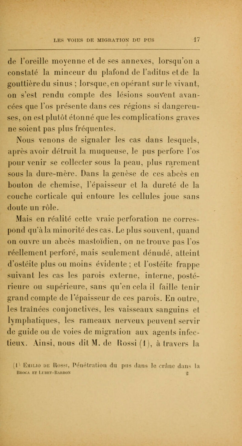 de l'oreille moyenne et de ses annexes, lorsqu'on a constaté la minceur du plafond de Faditus et de la gouttière du sinus ; lorsque, en opérant sur le vivant, on s'est rendu compte des lésions souvent avan- cées que l'os présente dans ces régions si dangereu- ses, on est plutôt étonné que les complications graves ne soient pas plus fréquent»-. Nous venons de signaler les cas dans lesquels, après avoir détruit la muqueuse, le pus perfore l'os pour venir se collecter sous la peau, plus rarement sous la dure-mère. Dans la genèse de ces abcès en bouton de chemise, l'épaisseur et la dureté de la couche corticale qui entoure les cellules joue sans doute un rôle. Mais en réalité cette vraie perforation ne corres- pond qu'à la minorité des cas. Le plus souvent, quand on ouvre un abcès mastoïdien, on ne trouve pas los réellement perforé, mais seulement dénudé, atteint d'ostéite plus ou moins évidente ; et l'ostéite frappe suivant les cas les parois externe, interne, posté- rieure ou supérieure, sans qu'en cela il faille tenir grand compte de l'épaisseur de ces paroi». En outre, les Lraînées conjonctives, les vaisseaux sanguins ei lymphatiques, l<i> rameaux nerveux peuvenl servir de guide ou de voies de migration aux agents infec- tieux. Ainsi, nous dit M. de Uossi ( 1 |, à travers la I Emilio dm Rossi, Pénétration du |>n> rtane le crâne » 1 a11 ^ la Bro< \ ii i i bi i -Barbon ->