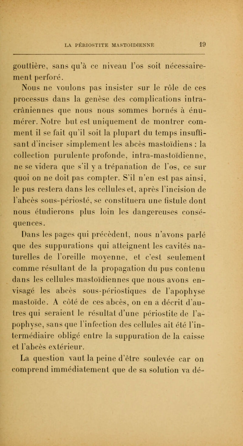 gouttière, sans qu'à ce niveau l'os soit nécessaire- ment perforé. Nous ne voulons pas insister sur le rôle de ces processus dans la genèse des complications intra- cràniennes que nous nous sommes bornés à énu- mérer. Notre but est uniquement de montrer com- ment il se fait qu'il soit la plupart du temps insuffi- sant d'inciser simplement les abcès mastoïdiens : la collection purulente profonde, intra-mastoïdienne, ne se videra que s'il y a trépanation de l'os, ce sur quoi on ne doit pas compter. S'il n'en est pas ainsi, le pus restera dans les cellules et, après l'incision de l'abcès sous-périosté, se constituera une fistule dont nous étudierons plus loin les dangereuses consé- quences. Dans les pages qui précèdent, nous n'avons parlé que des suppurations qui atteignent les cavités na- turelles de l'oreille moyenne, et c'est seulement comme résultant de la propagation du pus contenu dans les cellules mastoïdiennes que nous avons en- visagé les abcès sous-périostiques de l'apophyse mastoïde. À coté de ces abcès, on en a décrit d'au- tres qui seraient le résultat d'une périostitc de l'a- pophyse, sans que l'infection d(>< cellules ait été l'in- termédiaire obligé entre la suppuration de la caisse et l'abcès extérieur. La question vaut la peine d'être soulevée car on comprend immédiatement que de sa solution va dé-