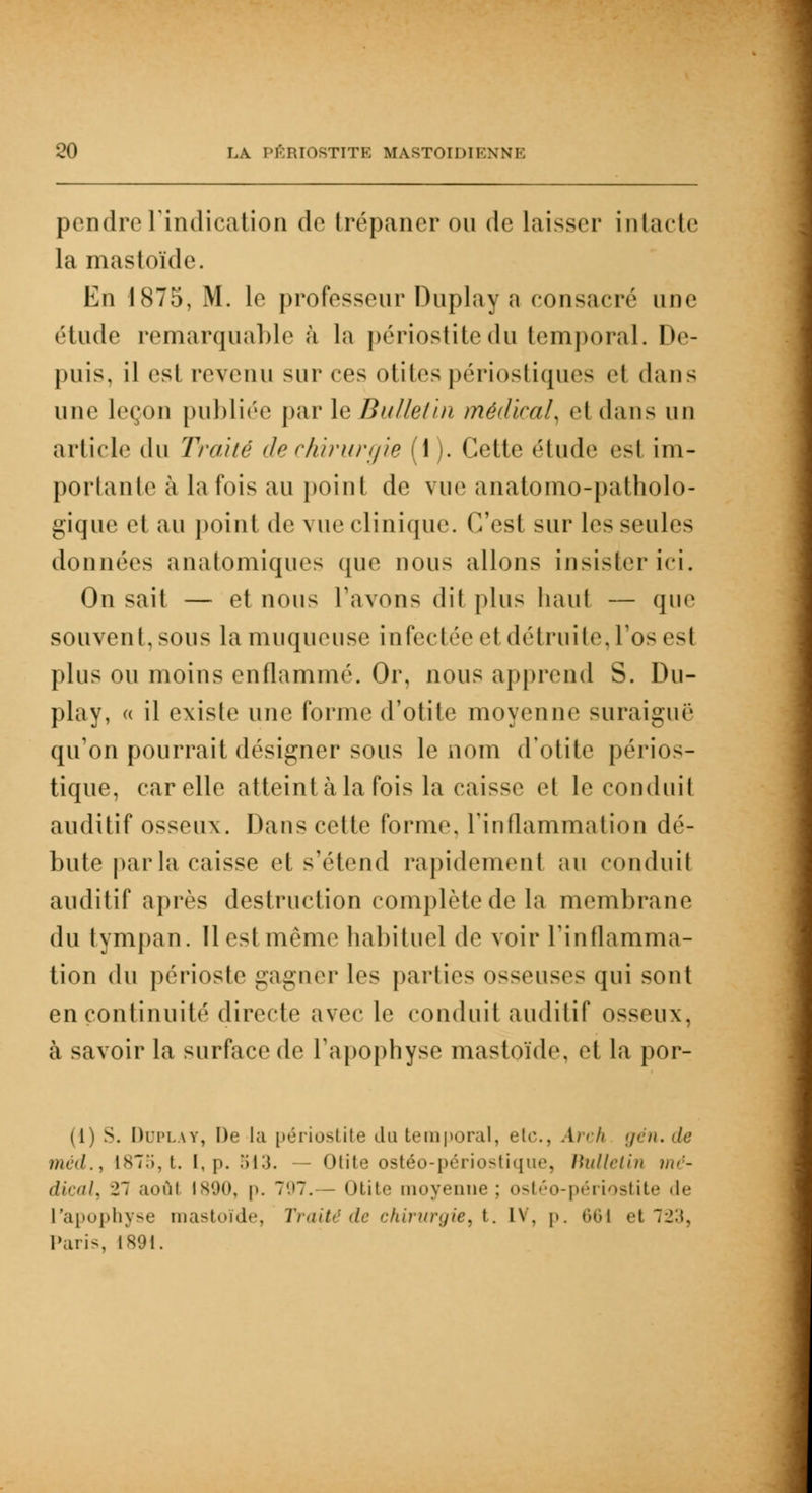 pendreTindication de trépaner ou de laisser intacte la mastoïde. En 1875, M. le professeur Duplay a consacré une élude remarquable à la périostitedu temporal. De- puis, il csl revenu sur ces otites périostiques el dans une leçon publiée par le Bulletin médirai, el dans un article du Traité de chirurgie (1). Cette étude esl im- portante à la fois au point de vue anatomo-patholo- gique et au point de vue clinique. C'est sur les seules données anatomiques que nous allons insister ici. On sait — et nous l'avons dit plus liant — que souvent, sous la muqueuse infectée el détruite, l'os es! plus ou moins enflammé. Or, nous apprend S. Du- play, « il existe une forme d'otite moyenne suraiguë qu'on pourrait désigner sous le nom d'otite périos- tique, car elle atteint à la fois la caisse et le conduit auditif osseux. Dans cette forme, l'inflammation dé- bute parla caisse et s'étend rapidement au conduit auditif après destruction complètede la membrane du tympan. Il est même habituel de voir l'inflamma- tion du périoste gagner les parties osseuses qui sont en continuité directe avec le conduit auditif osseux. à savoir la surface de l'apophyse mastoïde. el la por- (1) s. Duplay, De la périostite du temporal, etc., Arch gén.de méd., Is7.i, t. I, p. 513. — Otite ostéo-périostique, Bulletin >/<>;- dical, 2~ aoûl 1890, p. 797. — Otite moyenne ; ostéo-périostite de l'apophyse mastoïde, Traité de chirurgie, t. IV, p. •'»<»! et ~1'.\. Paris, 1891.