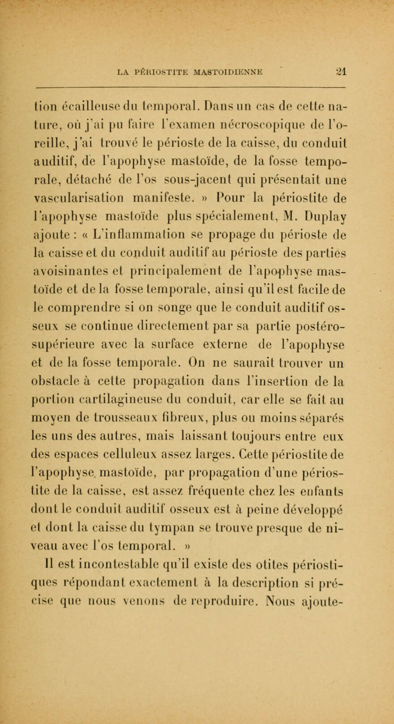 lion écailleusedu temporal. Dans un cas de cette na- ture, où j'ai pu faire l'examen nécroscopique de l'o- reille, j'ai trouvé le périoste de la caisse, du conduit auditif, de l'apophyse mastoïde, de la fosse tempo- rale, détaché de l'os sous-jacent qui présentait une vascularisation manifeste. » Pour la périostite de l'apophyse mastoïde plus spécialement, M. Duplay ajoute : « L'inflammation se propage du périoste de la caisse et du conduit auditif au périoste des parties avoisinantes et principalement de l'apophyse mas- toïde et de la fosse temporale, ainsi qu'il est facile de le comprendre si on songe que le conduit auditif os- seux se continue directement par sa partie postéro- supérieure avec la surface externe de l'apophyse et de la fosse temporale. On ne saurait trouver un ohstacle à cette propagation dans l'insertion de la portion cartilagineuse du conduit, car elle se fait au moyen de trousseaux fibreux, plus ou moins séparés les uns des autres, mais laissant toujours entre eux des espaces celluleux assez larges. Cette périostite de l'apophyse mastoïde, par propagation d'une périos- tite de l;i caisse, est assez fréquente chez les enfants dont le conduit auditif osseux est à peine développé et dont la caisse du tympan se trouve presque de ni- veau avec l'os temporal. » 11 est incontestable qu'il existe dv* otites périosti- ques répondant exactement à la description si pré- cise que nous venons de reproduire. Nous ajoute-