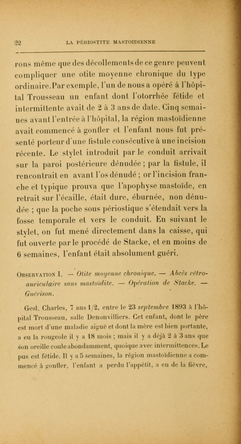 rons même que des décollements de ce genre peuvent compliquer une otite moyenne chronique du type ordinaire. Par exemple, l'un de nous a opéré à l'hôpi- tal Trousseau un enfant dont l'otorrhée fétide et intermittente avait de '1 à 3 ansde date. Cinq semai- nes avant l'entrée à l'hôpital, la région mastoïdienne avait commencé à gonfler et l'enfant nous lui pré- senté porteur d'une fistule consécutive à une incision récente. Le stylet introduit parle conduit arrivait sur la paroi postérieure dénudée : par la fistule, il rencontrai en avanl l'os dénudé; or l'incision fran- che et typique prouva que l'apophyse mastoïde, en reliait sur l'écaillé, était dure, éburnée, non dénu- dée ; que la poche sous périostique s'étendait vers la fosse temporale et vers le conduit. En suivant le stylet, on fut mené directement dans la caisse, qui fut ouverte parle procédé de Stacke, et en moins de 6 semaines, l'enfant était absolument guéri. Observation 1. — Otite moyenne chronique. — Abcès rétro- auriculaire son* mastoïdite. — Opération d<- Stacke. — Gurrison. Gesl. Charles, 7 ans 1/2, entre le 23 septembre 1893 à l'hô- pital Trousseau, salle Denonvilliers. Cet enfant, dont le père est mort d'une maladie aiguë et dont la mère est bien portante, ,, m |,i rougeole il y a 1S mois ; mais il y a déjà '1 à 3 ans que son oreille coule abondamment, < j 11 « » i « n u • avec intermittences. Le pus est fétide. Il y a 5 semaines, la région mastoïdienne a com- mencé à gonfler, l'enfant a perdu l'appétit, a eu de la fièvre,