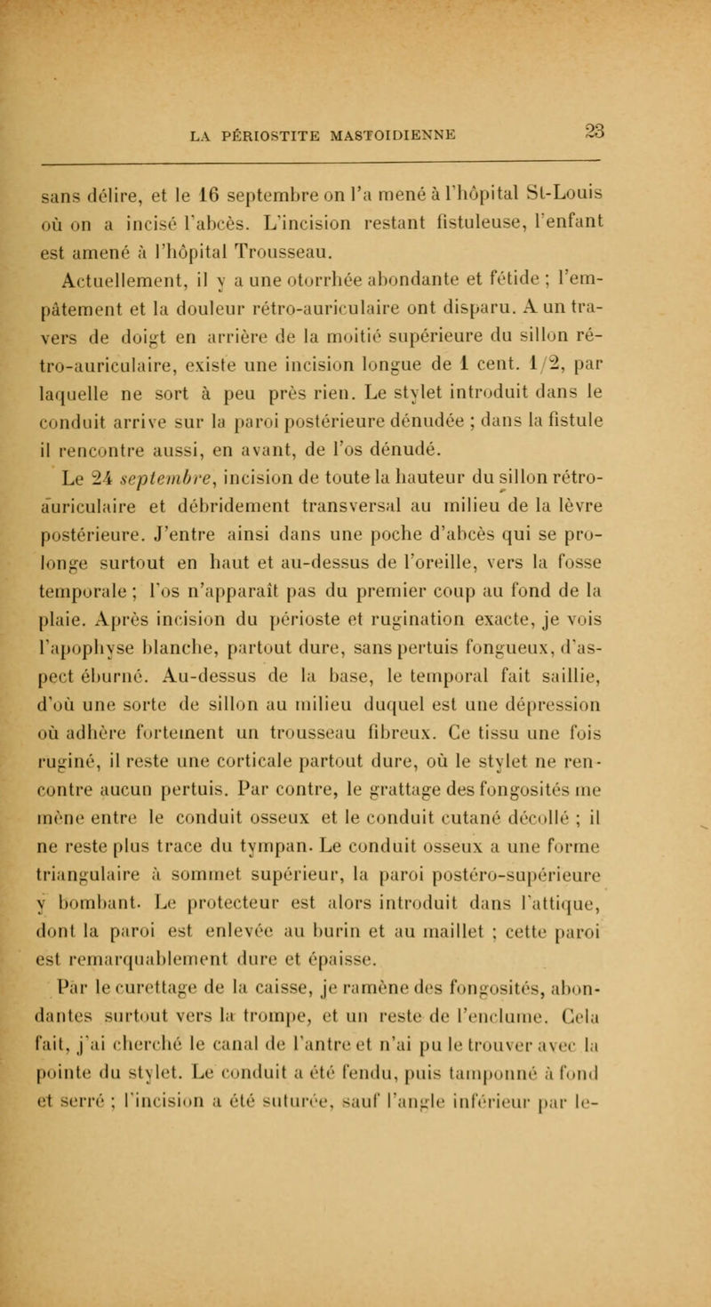 sans délire, et le 16 septembre on l'a mené à l'hôpital St-Louis où on a incisé l'abcès. L'incision restant fîstuleuse, l'enfant est amené à l'hôpital Trousseau. Actuellement, il y a une otorrhée abondante et fétide ; l'em- pâtement et la douleur rétro-auriculaire ont disparu. A un tra- vers de doigt en arrière de la moitié supérieure du sillon ré- tro-auriculaire, existe une incision longue de 1 cent. 1/2, par laquelle ne sort à peu près rien. Le stylet introduit dans le conduit arrive sur la paroi postérieure dénudée ; dans la fistule il rencontre aussi, en avant, de l'os dénudé. Le 24 septembre, incision de toute la hauteur du sillon rétro- auriculaire et débridement transversal au milieu de la lèvre postérieure. J'entre ainsi dans une poche d'abcès qui se pro- longe surtout en haut et au-dessus de l'oreille, vers la fosse temporale ; l'os n'apparaît pas du premier coup au fond de la plaie. Après incision du périoste et rumination exacte, je vois l'apophyse blanche, partout dure, sans pertuis fongueux, d'as- pect éburné. Au-dessus de la base, le temporal fait saillie, d'où une sorte de sillon au milieu duquel est une dépression où adhère fortement un trousseau fibreux. Ce tissu une fois rugi né, il reste une corticale partout dure, où le stylet ne ren- contre aucun pertuis. Par contre, le grattage des fongosités me mène entre le conduit osseux et le conduit cutané décollé ; il ne reste plus trace du tympan. Le conduit osseux a une forme triangulaire à sommet supérieur, la paroi postéro-supéHeure y bombant. Le protecteur est alors introduit dans l'attique, dont la paroi est enlever au burin et au maillet ; cette paroi esl remarquablement dure et ('-paisse. Par lecurettage de la caisse, je ramène des fongosités, abon- dantes surtout vers la trompe, et un reste de l'enclume Gela l'ail, j'ai cherché le canal de l'antre el n'ai pu le trouver avec la pointe (lu stylet. Le conduit a été fendu, puis tamponné à fond et -erré ; l'incision a été suturée, sauf l'angle inférieur par le-