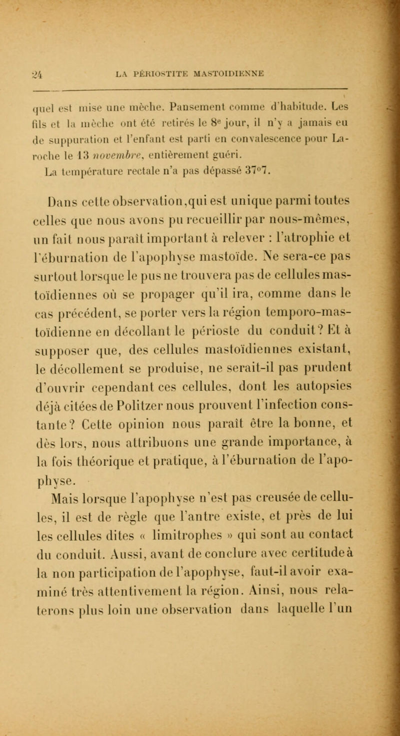 quel est mise une mèche. Pansemenl comme d'habitude. Les Ris e1 la mèche ont été retirés le 8e jour, il n\ a jamais eu de suppuration el l'enfant est parti en convalescence pour La- roche le L3 novembre, entièrement guéri. La température rectale n'a pas dépassé 37. Dans cette observation,qui est unique parmi toutes celles que nous avons pu recueillir par nous-mêmes, un l'ail nous paraît important à relever : l'atrophie et L'éburnation de l'apophyse mastoïde. Ne sera-ce pas surtout lorsque le pusne trouvera pas de cellules mas- toïdiennes où se propager qu'il ira, comme dan- le cas précédent, se porter vers la région temporo-mas- toïdienne en décollant le périoste du conduit? Et à supposer que, des cellules mastoïdiennes existant, le décollement se produise, ne serait-il pas prudent d'ouvrir cependant ces cellules, dont les autopsies déjà citées de Politzer nous prouvent l'infection cons- tante? Cette opinion nous parait être la bonne, et dès lors, nous attribuons une grande importance, à la fois théorique et pratique, à l'éburnation de l'apo- physe. Mais lorsque l'apophyse n'est pas creusée de cellu- les, il est de règle que l'antre existe, et près de lui les cellules dites « limitrophes o qui sont au contact du conduit. Aussi, avant de conclure avec certitude à la non participation de l'apophyse, faut-ilavoir exa- miné très attentivement la région. Ainsi, nous rela- terons plus loin une observation dans laquelle l'un