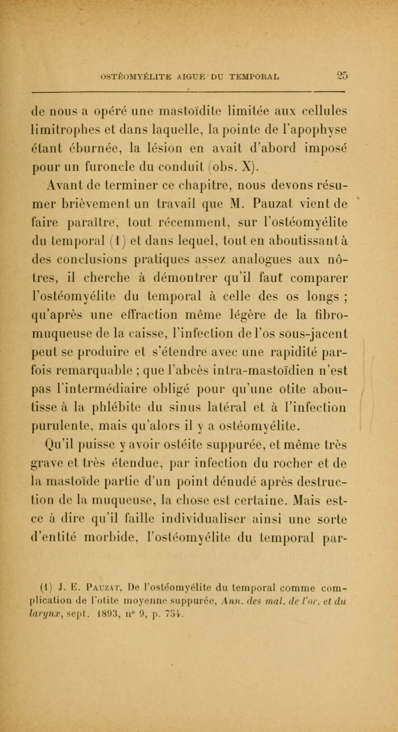 de nous a opéré une mastoïdite limitée aux cellules limitrophes et dans laquelle, la pointe de l'apophyse étant éburnée, la lésion en avait d'abord imposé pour un furoncle du conduit (obs. X). Avant de terminer ce chapitre, nous devons résu- mer brièvement un travail que M. Pauzat vient de faire paraître, tout récemment, sur l'ostéomyélite du temporal (1) et dans lequel, tout en aboutissantà des conclusions pratiques assez analogues aux nô- tres, il cherche à démontrer qu'il faut comparer l'ostéomyélite du temporal à celle des os longs ; qu'après une effraction même légère de la fibro- muqueusc de la caisse, l'infection de l'os sous-jacent peut se produire et s'étendre avec une rapidité par- fois remarquable ; que l'abcès intra-mastoïdien n'est pas l'intermédiaire obligé pour qu'une otite abou- tisse à la phlébite du sinus latéral et à l'infection purulente, mais qu'alors il y a ostéomyélite. Qu'il puisse y avoir ostéite suppurée, et même très grave et liés ('tendue, par infection du rocher et de la mastoïde partie d'un point dénudé après destruc- tion de la muqueuse, la chose est certaine. Mais est- ce à dire qu'il faille individualiser ainsi une sorte d'entité morbide, l'ostéomyélite du temporal par- (1) J. E. Pauzat, De l'ostéomyélite du temporal comme com- plication (Iti l'otitr moyenne suppurée, \nn. <le< mal. de l'<>r. ri du larynx, <»'pi. 1893, ir 9, p. 7,'ii.