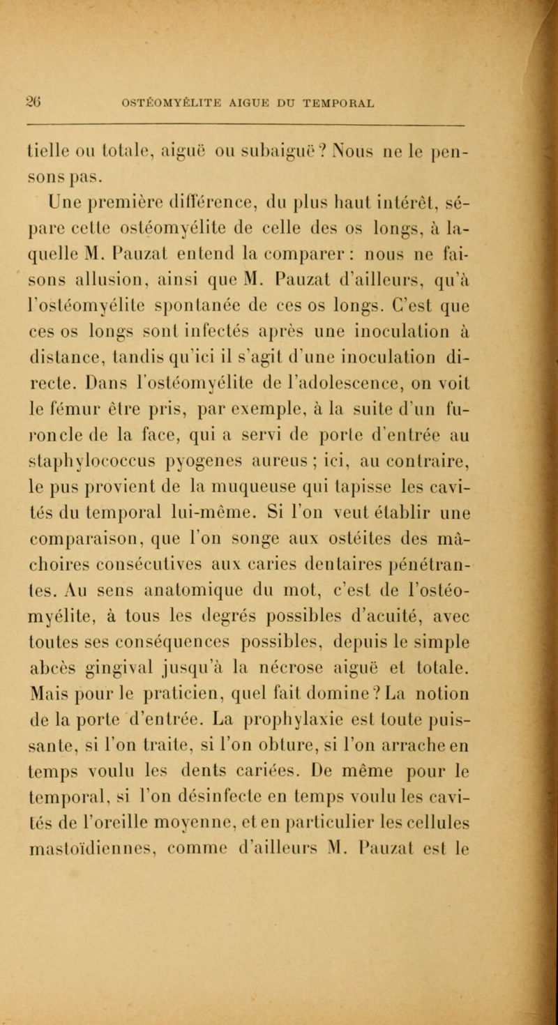 tielle ou totale, aiguë ou subaiguë ? Nous ne le pen- sons pas. Une première différence, du plus haut intérêt, sé- pare cette ostéomyélite de celle des os longs, à la- quelle M. Pauzat entend la comparer: nous ne fai- sons allusion, ainsi que M. Pauzat d'ailleurs, qu'à l'ostéomyélite spontanée de ces os longs. C'est que ces os longs sont infectés après une inoculation à distance, tandis qu'ici il s'agit d'une inoculation di- recte. Dans l'ostéomyélite de l'adolescence, on voit le fémur être pris, par exemple, à la suite d'un fu- roncle de la face, qui a servi de porle d'entrée au staphylococcus pyogenes aureus ; ici, au contraire, le pus provient de la muqueuse qui tapisse les cavi- tés du temporal lui-même. Si l'on veut établir une comparaison, que l'on songe aux ostéites des mâ- choires consécutives aux caries dentaires pénétran- tes. Au sens anatomique du mot, c'est de l'ostéo- myélite, à tous les degrés possibles d'acuité, avec toutes ses conséquences possibles, depuis le simple abcès gingival jusqu'à la nécrose aiguë et totale. Mais pour le praticien, quel fait domine? La notion de la porte d'entrée. La prophylaxie est toute puis- sante, si l'on traite, si l'on obture, si l'on arrache en temps voulu les dents cariées. De même pour le temporal, si l'on désinfecte en temps voulu les cavi- tés de l'oreille moyenne, et en particulier les cellules mastoïdiennes, comme d'ailleurs M. Pauzal esl le