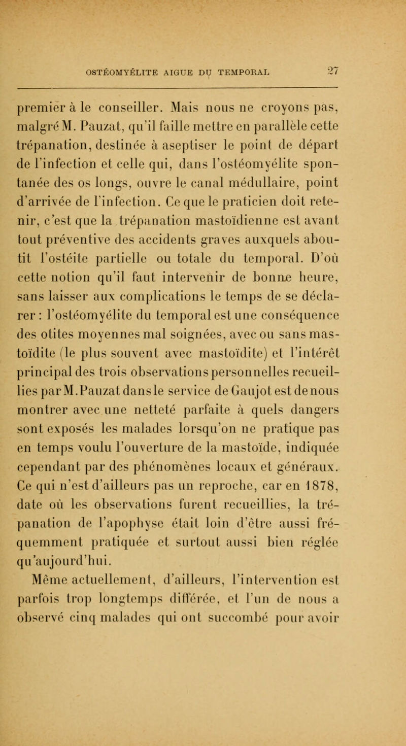 premier à le conseiller. Mais nous ne croyons pas, malgré M. Pauzat, qu'il faille mettre en parallèle cette trépanation, destinée à aseptiser le point de départ de l'infection et celle qui, dans l'ostéomyélite spon- tanée des os longs, ouvre le canal médullaire, point d'arrivée de l'infection. Ce que le praticien doit rete- nir, c'est que la trépanation mastoïdienne est avant tout préventive des accidents graves auxquels abou- tit l'ostéite partielle ou totale du temporal. D'où cette notion qu'il faut intervenir de bonne heure, sans laisser aux complications le temps de se décla- rer : l'ostéomyélite du temporal est une conséquence des otites moyennes mal soignées, avec ou sans mas- toïdite (le plus souvent avec mastoïdite) et l'intérêt principal des trois observations personnelles recueil- lies par M. Pauzat dans le service deGaujotestdenous montrer avec une netteté parfaite à quels dangers sont exposés les malades lorsqu'on ne pratique pas en temps voulu l'ouverture de la m as torde, indiquée cependant par des phénomènes locaux et généraux. Ce qui n'est d'ailleurs pas un reproche, car en 1878, date où les observations furent recueillies, la tré- panation de l'apophyse était loin d'être aussi fré- quemment pratiquée et surtout aussi bien réglée qu'aujourd'hui. Même actuellement, d'ailleurs, l'intervention es( parfois trop longtemps différée, ej l'un de nous a observé cinq malades qui ont succombé pour avoir
