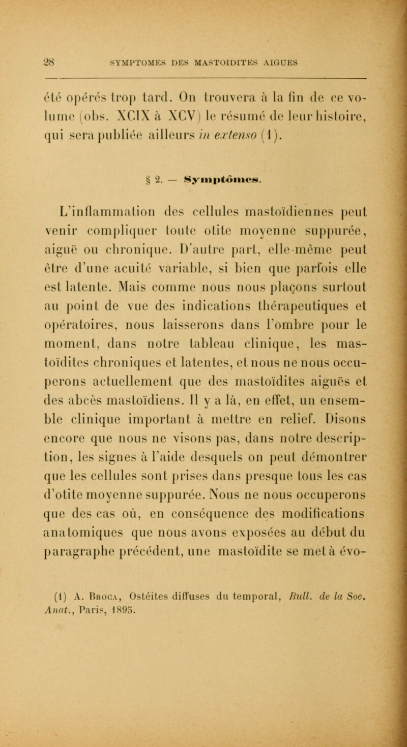 été opérés trop tard. On trouvera à la lin de ce vo- lume obs. XCIX à XCV) le résumé de leur histoire, qui scia publiée ailleurs in extenso (1). § 2. — Symptômes. L'inflammation «1rs cellules mastoïdiennes peut venir compliquer toute otite moyenne suppurée, aiguë ou chronique. D'autre part, elle même peut être d'une acuité variable, si bien que parfois elle esl latente. Mais comme nous nous plaçons surtout au point de vue des indications thérapeutiques et opératoires, nous laisserons dans l'ombre pour le moment, dans notre tableau clinique, les mas- toïdites chroniques et latentes, el nous ne nous occu- perons actuellement que des mastoïdites aiguës et des abcès mastoïdiens. Il y a là, en effet, un ensem- ble clinique important à mettre en relief. Disons encore que nous ne visons pas. dans notre descrip- tion, les signes à l'aide desquels on peut démontrer que les cellules sont prises dans presque tous les cas d'otite moyenne suppurée. Nous ne nous occuperons que des cas où, en conséquence des modifications anatomiques que nous avons exposées au début du paragraphe précédent, une mastoïdite se meta évo- (1) A. Broca, Ostéites diffuses du temporal, Bull, de la Soc, Anat., Paris, Is'.t.i.