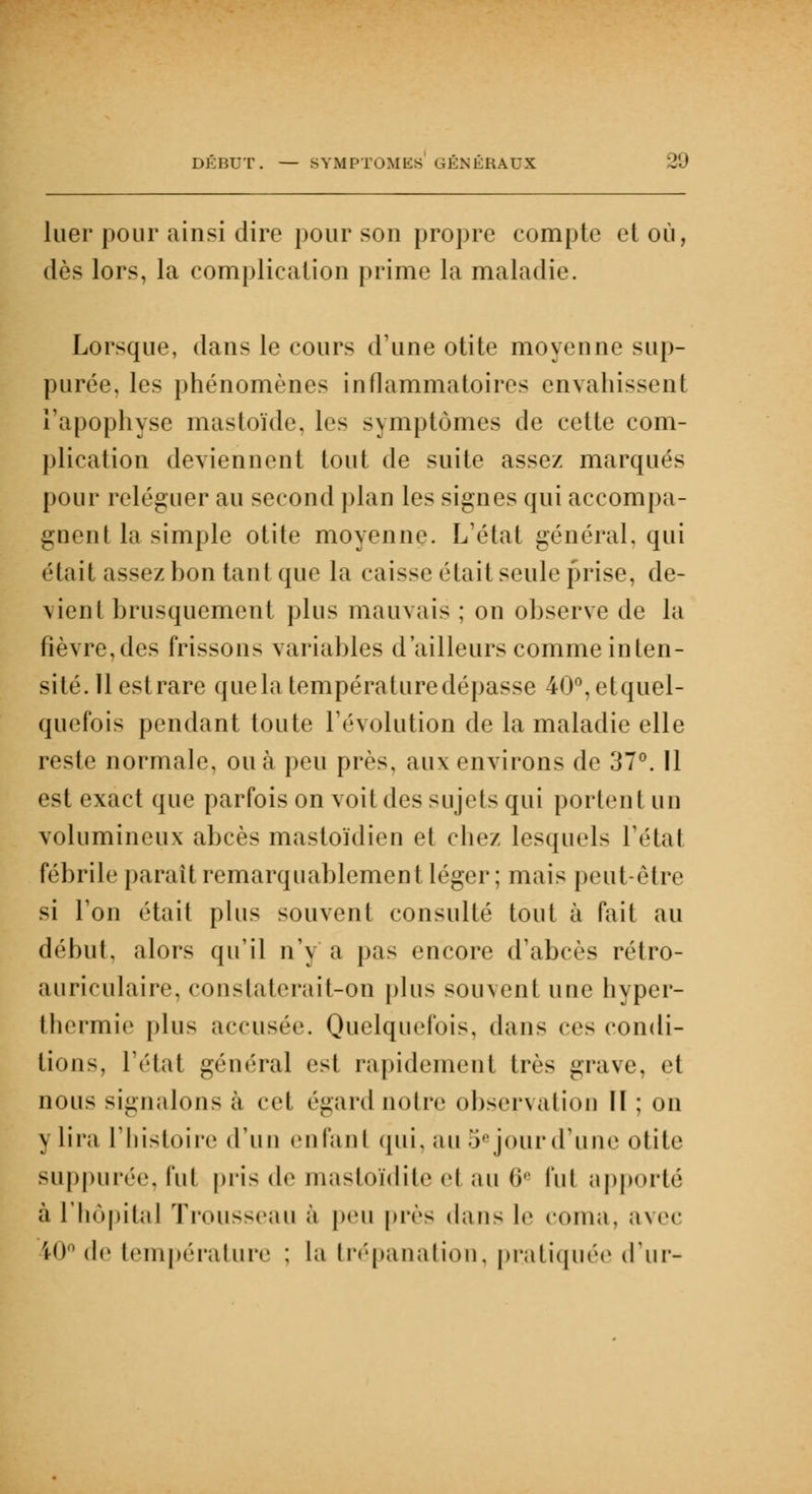 hier pour ainsi dire pour son propre compte et où, dès lors, la complication prime la maladie. Lorsque, dans le cours d'une otite moyenne sup- purée, les phénomènes inflammatoires envahissent l'apophyse mastoïde, les symptômes de cette com- plication deviennent tout de suite assez marqués pour reléguer au second plan les signes qui accompa- gnent la simple otite moyenne. L'état général, qui était assez bon tant que la caisse était seule prise, de- vient brusquement plus mauvais ; on observe de la fièvre,des frissons variables d'ailleurs comme inten- sité. 11 estrare quela température dépasse 40°,etquel- quefois pendant toute l'évolution de la maladie elle reste normale, ou à peu près, aux environs de 37°. 11 est exact que parfois on voit des sujets qui portent un volumineux abcès mastoïdien et chez lesquels Tétai fébrile parait remarquablement léger; mais peut-être si Ton était plus souvent consulté tout à fait au début, alors qu'il n'y a pas encore d'abcès rétro- auriculaire, constaterait-on plus souvent une hyper- thermie plu- accusée. Quelquefois, dans ces condi- tions, l'état général est rapidement très grave, et nous signalons à cet égard notre observation II ; on \ lira l'histoire (l'un enfant qui, au 5ejourd'une otite suppurée, fut pris de mastoïdite et au 6a fui apporté à l'hôpital Trous-eau à peu près dans le coma, avec 10° de température ; la trépanation, pratiquée d'ur-