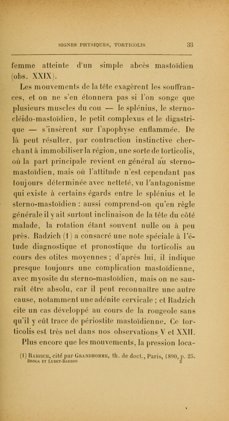femme atteinte d'un simple abcès mastoïdien (obs. XXIX). Les mouvements de la tête exagèrent les souffran- ces, et on ne s'en étonnera pas si Ton songe que plusieurs muscles du cou — le splénius, le sterno- cléido-mastoïdien, le petit complexus et le digastri- que — s'insèrent sur l'apophyse enflammée. De là peut résulter, par contraction instinctive cher- chant à immobiliser la région, une sorte de torticolis, où la pari principale revient en général au sterno- mastoïdien, mais où l'attitude n'est cependant pas toujours déterminée avec netteté, vu l'antagonisme qui existe à certains égards entre le splénius et le sterno-mastoïdien : aussi comprend-on qu'en règle générale il y ait surtout inclinaison de la tête du côté malade, la rotation étant souvent nulle ou à peu près. Radzich (1 ) a consacré une note spéciale à l'é- tude diagnostique et pronostique du torticolis au cours des otites moyennes ; d'après lui, il indique presque toujours une complication mastoïdienne, avec myôsite du sterno-mastoïdien, maison ne sau- rait être absolu, car il peut reconnaître une autre cause, notamment uneadénite cervicale : et Radzich cite un cas développé au cours de la rougeole sans qu'il y eût trace de périostite mastoïdienne. Ce tor- ticolis est très uel dans nos observations Y et XXII. Plus encore que les mouvements, la pression loca- (1) Radzich, cité par Grandhomme, th. de doc t., Paris, [890, p. 25. UltOCA bt Lubet-barbon 3