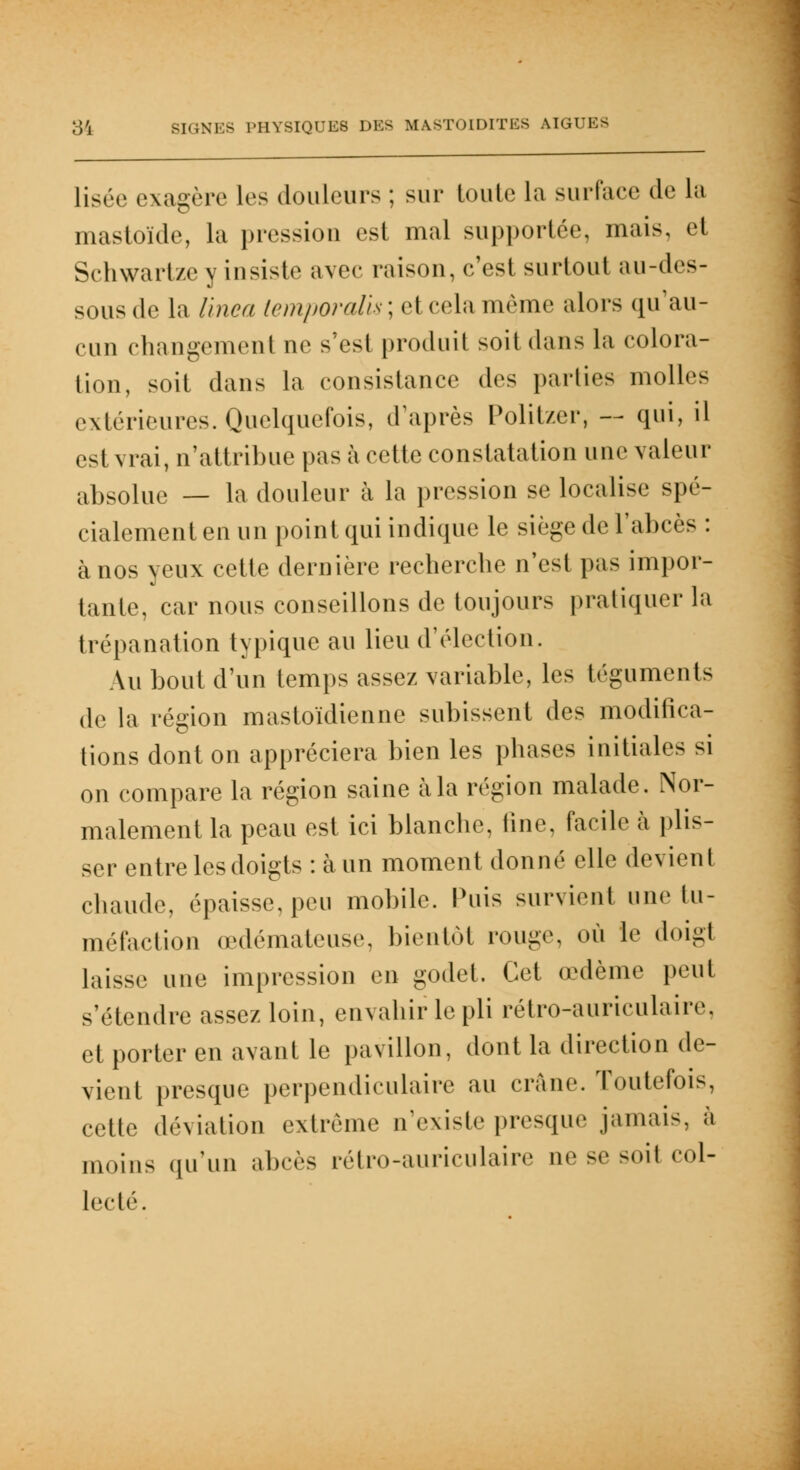 liséo exagère les douleurs ; sur toute la surface de La mastoïde, la pression est mal supportée, mais, et Schwartze y insiste avec raison, c'est surtout au-des- sous de la linea (emporalis ; et cela même alors qu'au- cun changement ne s'esi produit soit dans la colora- tion, soit dans la consistance des parties molles extérieures. Quelquefois, d'après Politzer, — qui, il est vrai, n'attribue pas à cette constatation une valeur abs0lue _ la douleur à la pression se localise spé- cialement en un point qui indique le siège de l'abcès : à nos yeux cette dernière recherebe n'est pas impor- tante, car nous conseillons de toujours pratiquera trépanation typique au lieu d'élection. Au bout d'un temps assez variable, les téguments de la région mastoïdienne subissent des modifica- tions dont on appréciera bien les phases initiales si on compare la région saine à la région malade. Nor- malement la peau est ici blanche, fine, facile à plis- ser entre les doigts : à un moment donné elle devient chaude, épaisse, peu mobile. Puis survient une tu- méfaction œdémateuse, bientôt rouge, où le doigt laisse une impression en godet. Cet œdème peut s'étendre assez loin, envahir le pli rétro-auriculaire, et porter en avant le pavillon, dont la direction de- vient presque perpendiculaire au crâne. Toutefois, cette déviation extrême n'existe presque jamais, à moins qu'un abcès rétro-auriculaire ne se soil col- lecté.