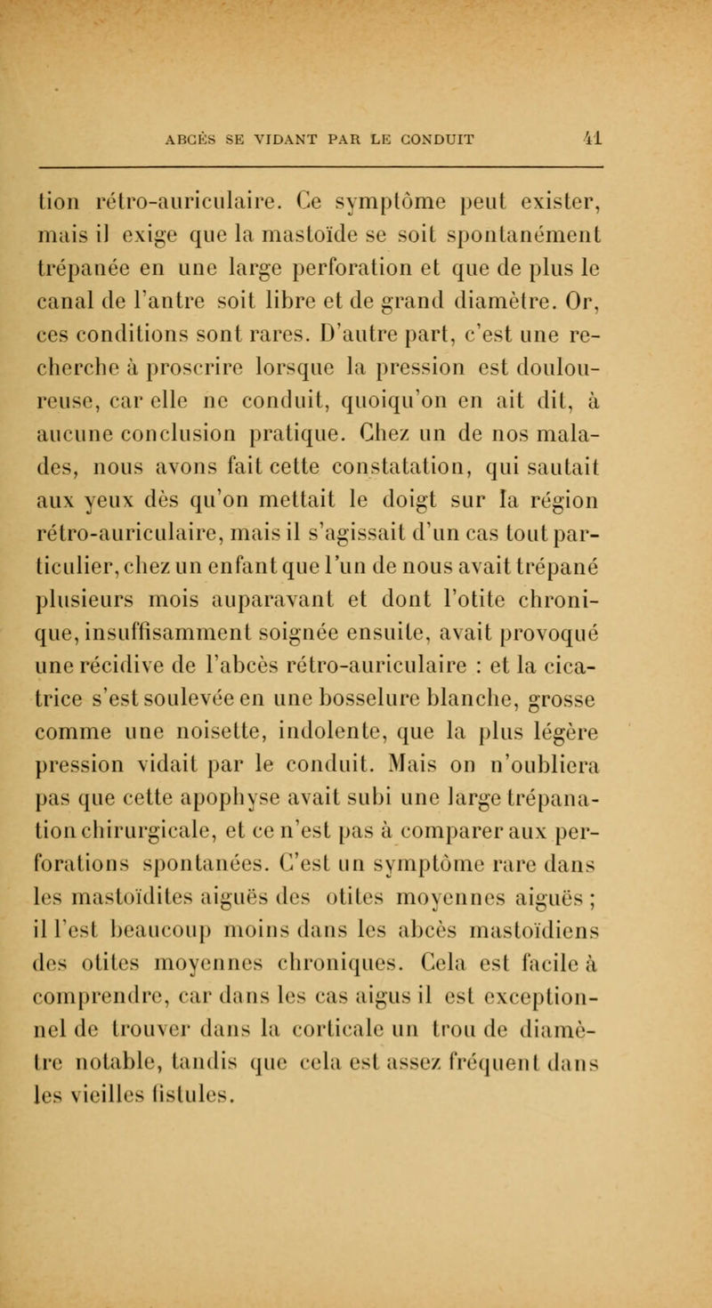 tion rétro-auriculaire. Ce symptôme peut exister, mais il exige que la mastoïde se soit spontanément trépanée en une large perforation et que de plus le canal de l'antre soit libre et de grand diamètre. Or, ces conditions sont rares. D'autre part, c'est une re- cherche à proscrire lorsque la pression est doulou- reuse, car elle ne conduit, quoiqu'on en ait dit, à aucune conclusion pratique. Chez un de nos mala- des, nous avons fait cette constatation, qui sautait aux yeux dès qu'on mettait le doigt sur la région rétro-auriculaire, mais il s'agissait d'un cas tout par- ticulier, chez un enfant que l'un de nous avait trépané plusieurs mois auparavant et dont l'otite chroni- que, insuffisamment soignée ensuite, avait provoqué une récidive de l'abcès rétro-auriculaire : et la cica- trice s'est soulevée en une bosselure blanche, grosse comme une noisette, indolente, que la plus légère pression vidait par le conduit. Mais on n'oubliera pas que cette apophyse avait subi une large trépana- tion chirurgicale, et ce n'est pas à comparer aux per- forations spontanées. C'est un symptôme rare dans les mastoïdites aiguës (\r> otites moyennes aiguës ; il Test beaucoup moins dans les abcès mastoïdiens (U^ otites moyennes chroniques. Cela est facile à comprendre, car dans les cas aigus il esl exception- nel de trouver dans la corticale un trou de diamè- tre notable, tandis que cela est assez fréquent dans [es vieilles fistules.