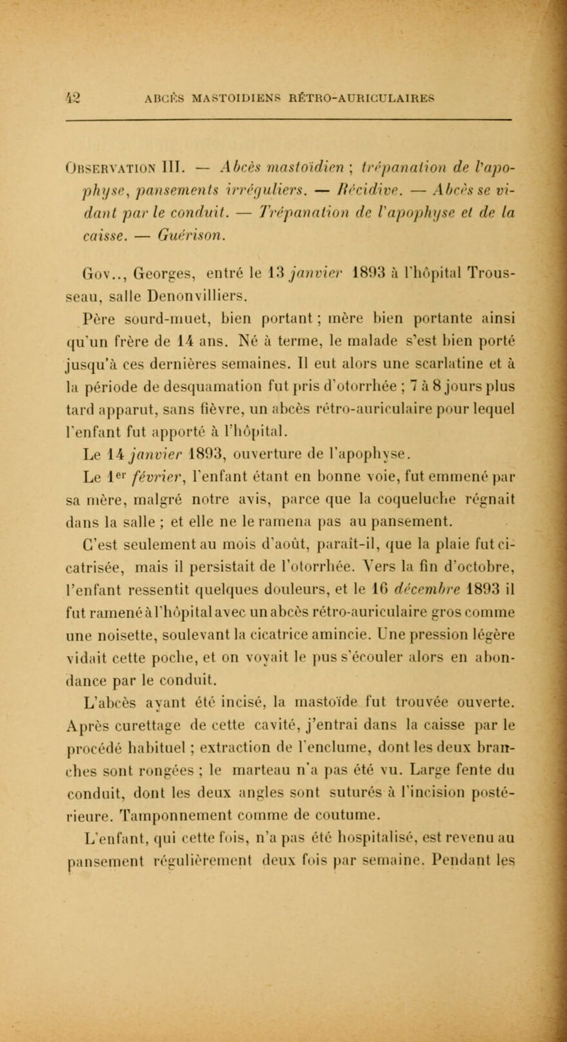 Observation III. — Abcès mastoïdien ; trépanation de l'apo- physe, pansements irréguliers. — Récidive. — Abcès se vi- dant parle conduit. — Trépanation de Vapophyse et de la caisse. — Guérison. Gov.., Georges, entré le 13 janvier 1 Sî>3 à L'hôpital Trous- seau, salle Denonvilliers. Père sourd-muet, bien portant ; mère bien portante ainsi qu'un frère de 14 ans. Né à terme, le malade s'est bien porté jusqu'à ces dernières semaines. Il eut alors une scarlatine et à la période de desquamation fut pris d'otorrhée ; 7 à 8 jours plus tard apparut, sans fièvre, un abcès rétro-auriculaire pour lequel l'enfant fut apporté à l'hôpital. Le 14 janvier 18(.W, ouverture de l'apophyse. Le 1er février, l'enfant étant en bonne voie, fut emmené par sa mère, malgré notre a\is, parce que la coqueluche régnait dans la salle ; et elle ne le ramena pas au pansement. C'est seulement au mois d'août, paraît-il, que la plaie fut ci- catrisée, mais il persistait de l'otorrhée. Vers la fin d'octobre, l'enfant ressentit quelques douleurs, et le 16 décembre 1893 il fut ramené à l'hôpital avec un abcès rétro-auriculaire gros comme une noisette, soulevant la cicatrice amincie. Une pression légère vidait cette poche, et on voyait le pus s'écouler alors en abon- dance par le conduit. L'abcès ayant été incisé, la mastoïde fut trouvée ouverte. Après curettage de cette cavité, j'entrai dans la caisse par le procédé habituel ; extraction de l'enclume, dont les deux bran- ches sont rongées ; le marteau n'a pas été vu. Large fente du conduit, dont les deux angles sonl suturés à l'incision posté- rieure. Tamponnement comme de coutume. L'enfant, qui cette t'ois, n'a pas été hospitalisé, est revenu au pansement régulièrement deux fois par semaine. Pendant les