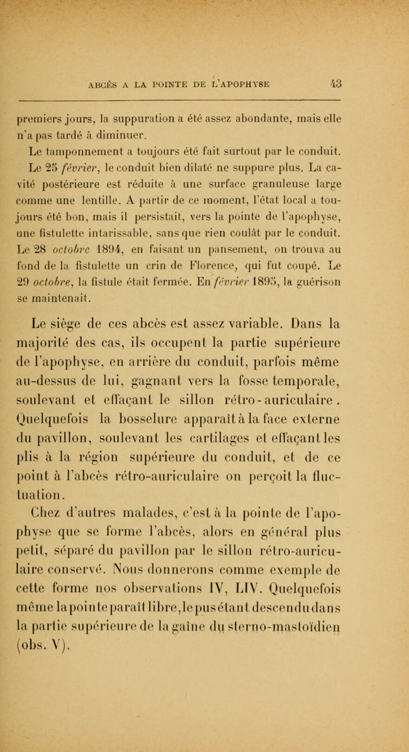 premiers jours, la suppuration a été assez abondante, mais elle n'a pas tardé à diminuer. Le tamponnement a toujours été fait surtout par le conduit. Le 25 février, le conduit bien dilaté ne suppure plus. La ca- vité postérieure est réduite à une surface granuleuse large comme une lentille. A partir de ce moment, L'état local a tou- jours été bon, mais il persistait, vers la pointe de l'apophyse, une fistulette intarissable, sans que rien coulât par le conduit. Le 28 octobre 1894, en faisant un pansement, on trouva au fond de la fistulette un crin de Florence, qui fut coupé. Le 29 octobre, la fistule était fermée. En février 189.v>, la guérison se maintenait. Le siège de ces abcès est assez variable. Dans la majorité des cas, ils occupent la partie supérieure de l'apophyse, en arrière du conduit, parfois même au-dessus de lui, gagnant vers la fosse temporale, soulevant et effaçant le sillon rétro - auriculaire. Quelquefois la bosselure apparaît à la face externe du pavillon, soulevant les cartilages et effaçant les plis à la région supérieure du conduit, et de ce point à l'abcès rétro-auriculaire on perçoit la fluc- tuation. Chez d'autres malades, c'est à la pointe de l'apo- physe que se forme l'abcès, alors en général plus petit, séparé du pavillon par le sillon rétro-auricu- laire conservé. Nous donnerons comme exemple de cette forme nos observations IV, LIV. Quelquefois même lapointeparaît libre,lepusétani descendudans la pallie supérieure de la gaine du slerno-masloïdicn (obs. V),