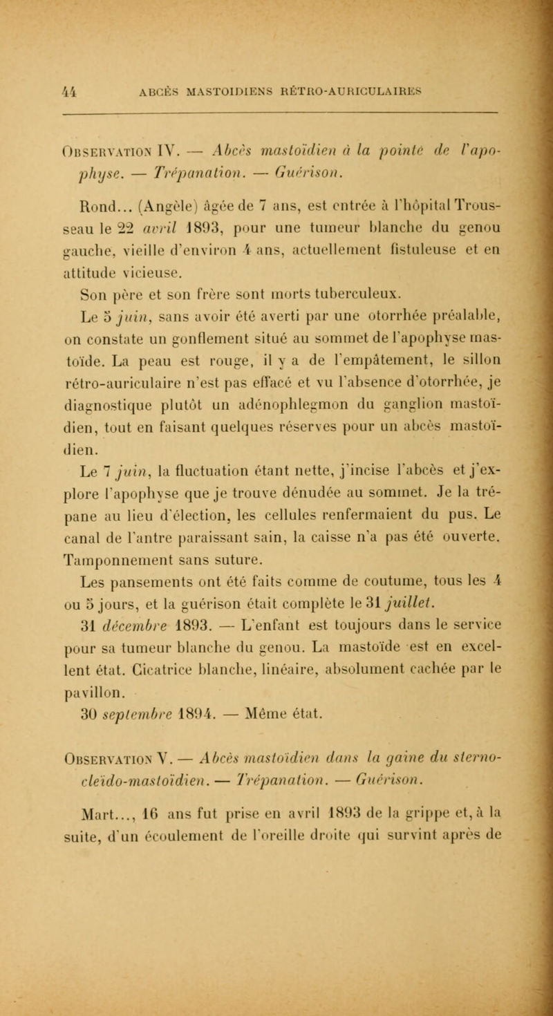Observation IV.— Abcès mastoïdien à la pointé de rtii><>- physe. — Trépanation. — Guérison. Rond... (Angèle) âgée de 7 ans, est entrée à l'hôpital Trous- seau le 22 avril 1893, pour une tumeur Manche du genou gauche, vieille d'environ \ ans. actuellement (istuleuse et en attitude vicieuse. Son père et son frère sont morts tuberculeux. Le 5 juin, sans avoir été averti par une otorrhée préalable, on constate un gonflement situé au sommet de l'apophyse inas- toïde. La peau est rouge, il y a de l'empâtement, le sillon rétro-auriculaire n'est pas effacé et vu L'absence d'otorrhée, je diagnostique plutôt un adénophlegmon du ganglion mastoï- dien, tout en faisant quelques réserves pour un abcès mastoï- dien. Le 7 juin, la fluctuation étant nette, j'incise l'abcès et j'ex- plore l'apophyse que je trouve dénudée au sommet. Je la tré- pane au lieu d'élection, les cellules renfermaient du pus. Le canal de l'antre paraissant sain, la caisse n'a pas été ouverte. Tamponnement sans suture. Les pansements ont été faits comme de coutume, tous les \ ou 5 jours, et la guérison était complète le31 juillet. 31 décembre 1893. — L'enfant est toujours dans le service pour sa tumeur blanche du genou. La mastuïde est en excel- lent état. Cicatrice blanche, linéaire, absolument cachée par le pavillon. 30 septembre 1894. — Même état. Observation V.— Abcès tnastoïdien <l>nis la gaine du sterno- cleïdo-mastoïdien.— Trépanation. — Guérison. Mart..., 10 ans fut prise en avril 1893 «le la grippe et, à la suite, d'un écoulemenl de l'oreille droite qui survint après «le