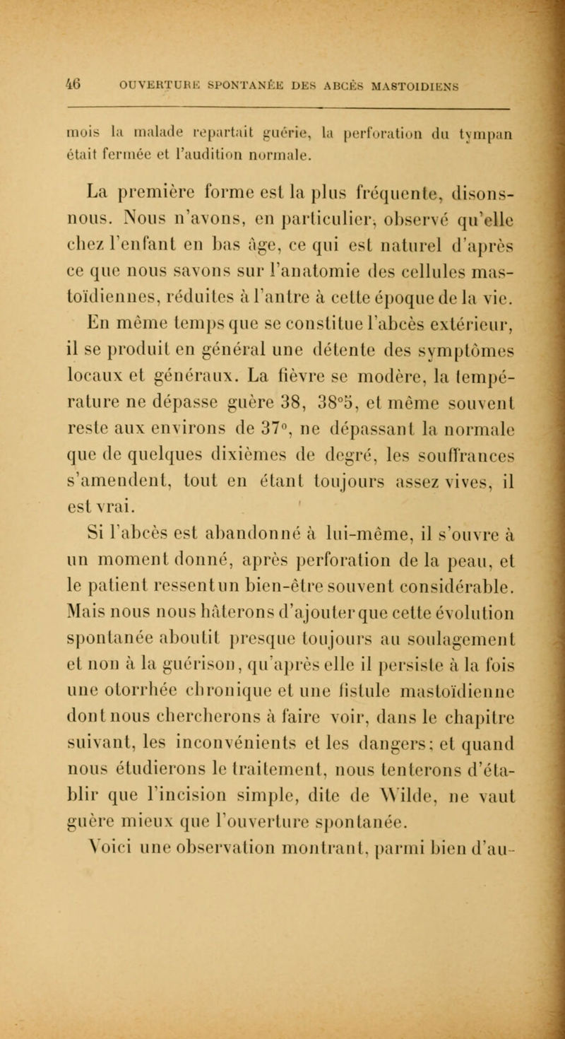 'i»i OUVERTURE SPONTANÉE DES ABCÈS MA8TOIDIENS mois la malade repartail guérie, la perforation du tympan étail Fermée et L'audition normale. La première forme est la plus fréquente, disons- nous. Nous n'avons, en particulier, observé qu'elle chez: reniant en bas âge, ce qui est naturel d'après ce que nous savons sur l'anatomie des cellules mas- toïdiennes, réduites à l'antre à cette époque de la vie. En môme temps que se constitue l'abcès extérieur, il se produit en général une détente des symptômes locaux et généraux. La fièvre se modère, la tempé- rature ne dépasse guère 38, 38°5, et même souvent reste aux environs de 37°, ne dépassant la normale que de quelques dixièmes de degré, les souffrances s'amendent, tout en étant toujours assez vives, il est vrai. Si F abcès est abandonné à lui-même, il s'ouvre à un moment donné, après perforation de la peau, et le patient ressentun bien-être souvent considérable. Mais nous nous hâterons d'ajouter que cette évolution spontanée aboutit presque toujours au soulagement et non à la guérison, qu'après elle il persiste à la fois une otorrhée chronique et une fistule mastoïdienne dont nous chercherons à faire voir, dans le chapitre suivant, les inconvénients et les dangers: et quand nous étudierons le traitement, nous tenterons d'éta- blir que l'incision simple, dite de Wilde, ne vaut guère mieux que L'ouverture spontanée. Voici une observation montrant, parmi bien d'au
