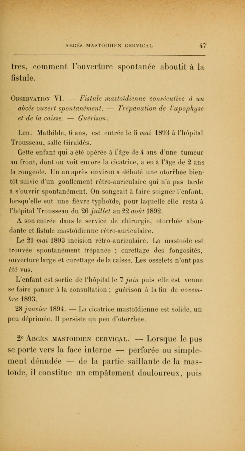 très, comment l'ouverture spontanée aboutit à la fistule. Observation VI. — Fistule mastoïdienne consécutive à un abcès ouvert spontanément. — Trépanation de l'apophyse et de la caisse. — Guérison. Len. Mathilde, 6 ans, est entrée le 5 mai 1893 à L'hôpital Trousseau, salle Griraldès. Cette enfant qui a été opérée à l'âge de 4 ans d'une tumeur au front, dont on voit encore la cicatrice, a eu à l'âge de 2 ans la rougeole. Un an après environ a débuté une otorrhée bien- tôt suivie d'un gonflement rétro-auriculaire qui n'a pas tardé à s'ouvrir spontanément. On songeait à faire soigner l'enfant, lorsqu'elle eut une fièvre typhoïde, pour laquelle elle resta à l'hôpital Trousseau du 26 juillet au 22 août 1892. A son entrée dans le service de chirurgie, otorrhée abon- dante et fistule mastoïdienne rétro-auriculaire. Le 21 mai 1893 incision rétro-auriculaire. La mastoïde est trouvée spontanément trépanée ; curettage des fongosités, ouverture large et curettage de la caisse. Les osselets n'ont pas été vus. L'enfant est sortie de l'hôpital le 7 juin puis elle est venue se faire panser à la consultation ; guérison à la fin de uooem- bre 1893. 28 janvier 1894. — La cicatrice mastoïdienne est solide, un peu déprimée. Il persiste un peu d'otorrhée. 2° Abcès mastoïdien cervical. — Lorsque le pus se porte vers la lace interne — perforée ou simple- ment dénudée — de la partie saillante de la mas- toïde, il constitue un empalement douloureux. puis
