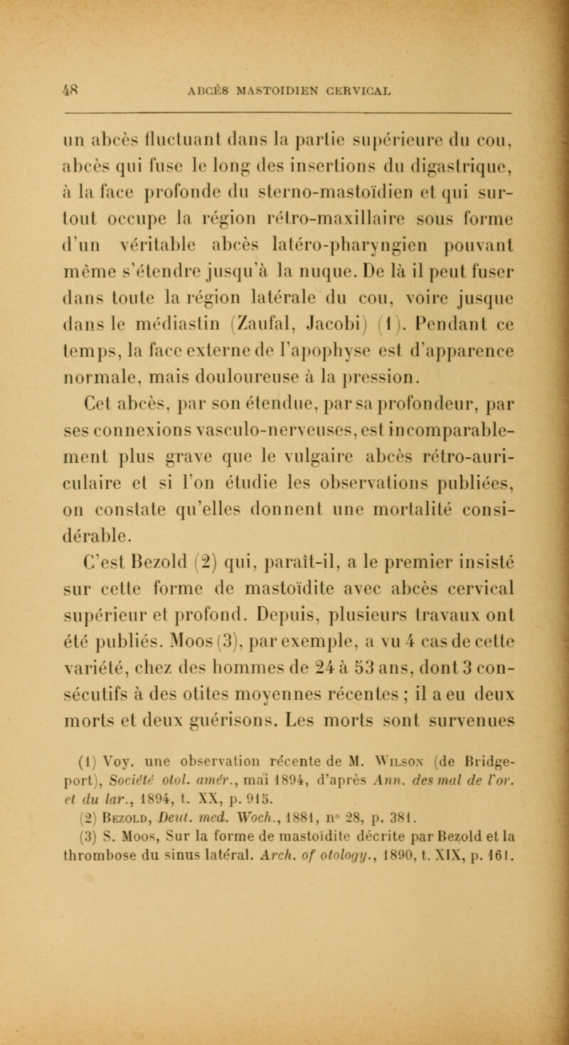 un abcès (Incluant dans la partie supérieure du cou. abcès qui l'use le long des insertions du digas trique, à la face profonde du sterno-mastoïdien et qui sur- tout occupe la région rétro-maxillaire sous l'orme d'un véritable abcès latéro-pharyngien pouvant même s'étendre jusqu'à la nuque. De là il peut fuser dans toute la région latérale du cou, voire jusque dans le médiastin (Zaufal, Jacobi) (1). Pendant ce temps, la face externe de l'apophyse est d'apparence normale, mais douloureuse à la pression. Cet abcès, par son étendue, par sa profondeur, par ses connexions vasculo-nerveuses,es1 incomparable- ment plus grave que le vulgaire abcès rétro-auri- culaire et si Ton étudie les observations publiées, on constate qu'elles donnent une mortalité consi- dérable. C'est Bezold (2) qui, paraît-il, a le premier insisté sur cette forme de mastoïdite avec abcès cervical supérieur et profond. Depuis, plusieurs travaux ont été publiés. Moos(3), par exemple, a vu 4 cas de cette variété, chez de- hommes de 24 à 53 ans, dont 3 con- sécutifs à des otites moyennes récentes ; il a eu deux mort- et deux gué ri son s. Les morts sont survenues (1) Voy. une observation re'cente de M. Wilson nie Bridge- port), Socidtr olol. amer., mai 1894, d'après Ann. des mal de l'or. et du lar., 1804, t. XX, p.915. (2) Brzold, Deut. med. Woch., 1881, nn 28, p. 381. (3) S. Moos, Sur la forme de mastoïdite décrite par Bezold et la thrombose du sinus latéral. Arch. of otology., 1890, t. XIX, p. 161.