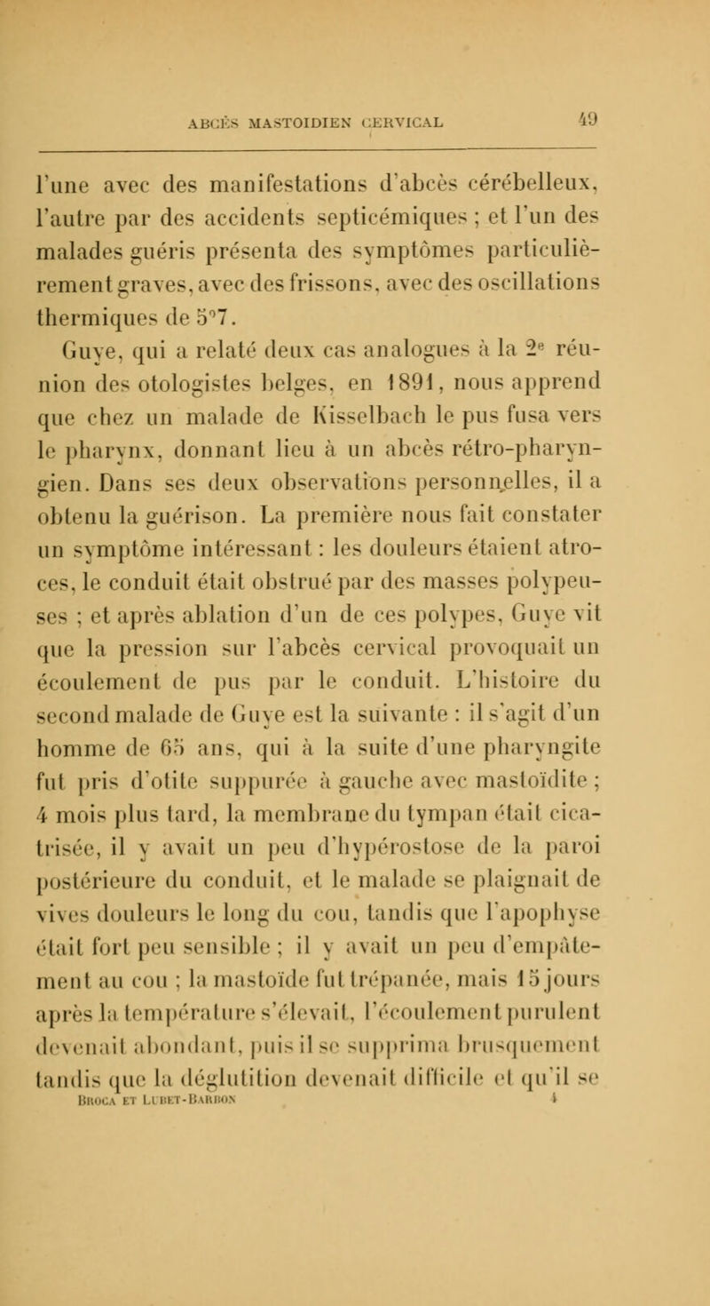 Pune avec des manifestations d'abcès cérébelleux, l'autre par des accident- septicémiques : et l'un des malades guéris présenta des symptômes particuliè- rement graves, avec des frissons, avec des oscillations thermique- <!•' 5°7. Guye. qui a relaté deux cas analogues à la 2e réu- nion des otologïstes belges, en 1891, nous apprend que chez un malade de Kisselbach le pus fusa vers le pharynx, donnant lieu à un abcès rétro-pharyn- gien. Dans ses deux observations personnelles, il a obtenu la guérison. La première nous fait constater un symptôme intéressant : les douleurs étaient atro- ces, le conduit était obstrué par des masses polypeu- ses : et après ablation d'un de ces polypes. Guye vit que la pression sur l'abcès cervical provoquait un écoulement de pus par le conduit. L'histoire du second malade de Guye est la suivante: il s'agit d'un homme de 65 ans, qui à la suite d'une pharyngite fut pris d'otite suppurée à gauche avec mastoïdite : 4 moi< plus tard, la membrane du tympan étail eua- trisée, il j avait un peu d'hypérostose de la paroi postérieure du conduit, et le malade se plaignait de vives douleur- le long du cou, tandis que l'apophyse était fort peu sensible; il y avait un peu d'empâte- ment au cou : la mastoïde lui trépanée, mais 15jours après l:i température s'élevait, l'écoulement purulent devenait abondant, puis il se supprima brusquement tandis que la déglutition devenait difficile el qu'il se Broca m I i r-i i -Barbok l
