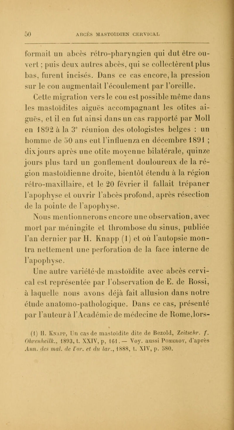 Formail nu abcès rétro-pharyngien qui dut être ou- vert : [mis deux autres abcès, (jiii se eollectèreul plus bas, fureni incisés. Dans ce cas encore,la pression sur le cou augmentait l'écoulement par l'oreille. Cette migration vers le cou est possible même dans les mastoïdites aiguës accompagnant les otites ai- guës, et il en fut ainsi dans un cas rapporté par Moll en 1892 à la 3° réunion des otologistes belges : un homme de 50 ans eut l'influenza en décembre 1891 ; dix jours après une otite moyenne bilatérale, quinze jours plus tard un gonflement douloureux de la ré- gion mastoïdienne droite, bien loi étendu à la région rétro-maxillaire, et le 20 février il fallait trépaner l'apophyse et ouvrir l'abcès profond, après résection de la pointe de l'apophyse. Nous mentionnerons encore une observation, avec mort par méningite et thrombose du sinus, publiée Tan dernier par H. Knapp (1) et où l'autopsie mon- tra nettement une perforation de la l'ace interne de l'apophyse, Une autre variété de mastoïdite avec abcès cervi- cal est représentée par l'observation de Ë. de Ilossi, à laquelle nous avons déjà fait allusion dans notre étude anatomo-pathologique. Dans ce cas, présenté par l'auteur à l'Académie de médecine de Home,loi — (i) 11. Knapp, Un casde mastoïdite dite de Bezold, Zeitschr. f. Ohrenheilk., 1803, t. XXIV, p, 161.— Voy. aussi Pomerot, d'après Ami. des mal. de l'or, et du la,.. 1888, t. XIV, p. 580.