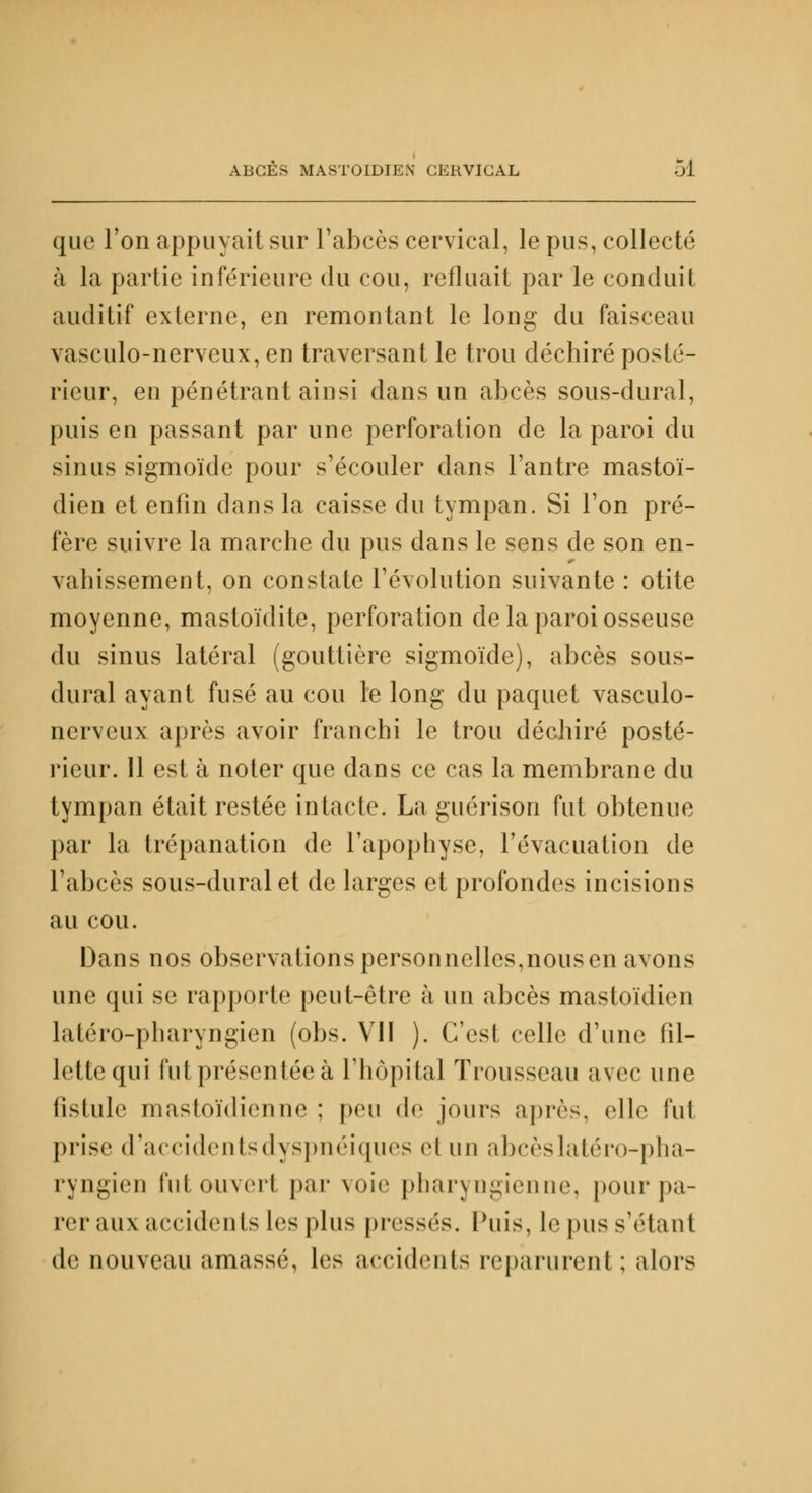 que l'on appuyait sur l'abcès cervical, le pus, collecté à la partie inférieure du cou, refluait par le conduit auditif externe, en remontant le long du faisceau vasculo-nervcux, en traversant le trou déchiré posté- rieur, en pénétrant ainsi dans un abcès sous-dural, puis en passant par une perforation de la paroi du sinus sigmoïde pour s'écouler dans l'antre mastoï- dien et enfin dans la caisse du tympan. Si l'on pré- fère suivre la marche du pus dans le sens de son en- vahissement, on constate l'évolution suivante : otite moyenne, mastoïdite, perforation de la paroi osseuse du sinus latéral (gouttière sigmoïde), abcès sous- dural ayant fusé au cou le long du paquet vasculo- nerveux après avoir franchi le trou déchiré posté- rieur. 11 est à noter que dans ce cas la membrane du tympan était restée intacte. La guérison fut obtenue par la trépanation de l'apophyse, l'évacuation de l'abcès sous-dural et de larges et profondes incisions au cou. Dans nos observations personnelles,nous en avons une qui se rapporte peut-être à un abcès mastoïdien latéro-pharyngien (obs. VII ). C'est celle d'une fil- lette qui fut présentée à l'hôpital Trousseau avec une fistule mastoïdienne ; peu de jours après, elle fut prise d'accidents dyspnéiques ei un abcès latéro-pha- ryngien futouverl par voie pharyngienne, pour pa- rer aux accidents les plus pressés. Puis, le pus sVtant de nouveau amassé, les accidents reparurent ; alors