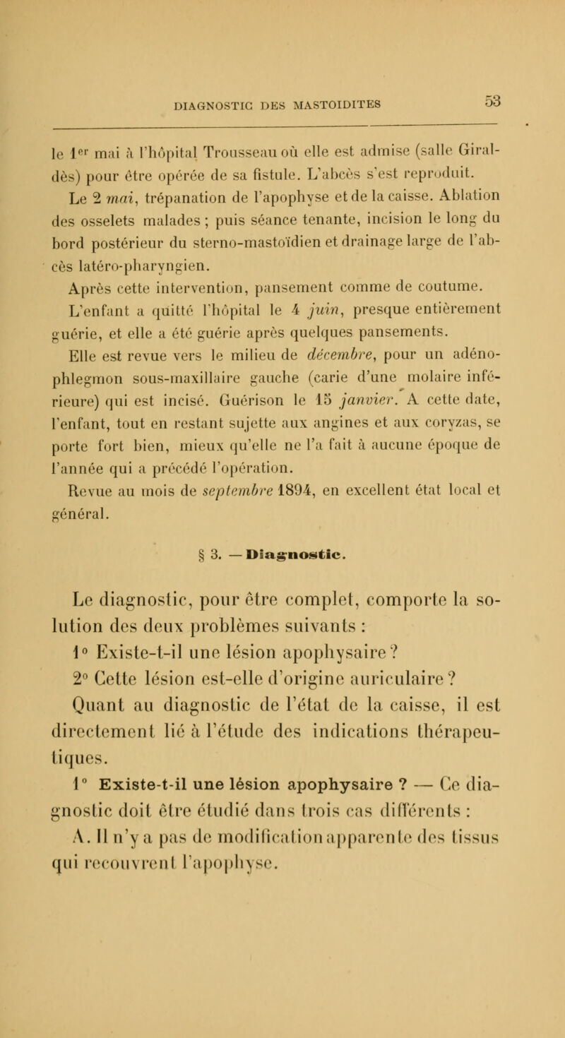 le rr mai à l'hôpital Trousseau où elle est admise (salle Giral- dès) [tour être opérée de sa fistule. L'abcès s'est reproduit. Le 2 mai, trépanation de l'apophyse et de la caisse. Ablation des osselets malades ; puis séance tenante, incision le long du bord postérieur du sterno-mastoïdien et drainage large de l'ab- cès latéro-pharyngien. Après cette intervention, pansement comme de coutume. L'enfant a quitté L'hôpital le 4 juin, presque entièrement guérie, et elle a été guérie après quelques pansements. Elle est revue vers le milieu de décembre, pour un adéno- phlegmon sous-maxillaire gauche (carie d'une molaire infé- rieure) qui est incisé. Guérison le 15 janvier. A cette date, l'enfant, tout en restant sujette aux angines et aux coryzas, se porte fort bien, mieux qu'elle ne l'a fait à aucune époque de l'année qui a précédé l'opération. Revue au mois de septembre 1894, en excellent état local et général. § 3. —Diagnostic. Le diagnostic, pour être complet, comporte la so- lution des deux problèmes suivants : 1° Existe-1-il une lésion apophysaire? 2° Cette lésion est-elle d'origine auriculaire? Quant au diagnostic de l'état de la caisse, il est directement lié à l'étude des indications thérapeu- tiques. 1° Existe-t-il une lésion apophysaire ? — Ce dia- gnostic doit être étudié dans trois <;is différents : A. Il n'y a pas de modification apparente (\^> I issus qui recoinrenl r;i|n>|>h\sr.