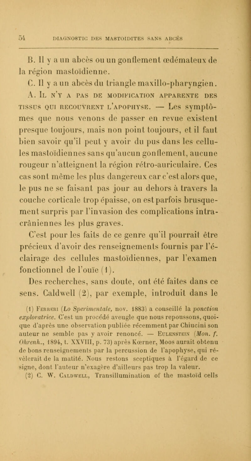 B. 11 y a un abcès ou un gonflement œdémateux de la région mastoïdienne. C. 11 y a un abcès du triangle maxillo-pharyngien. A. Il n'y a pas de modification apparente des TISSUS QUI RECOUVRENT l/aPOPHYSE. — Les Syiïiplù- mes que nous venons de passer en revue existent presque toujours, niais non point toujours, et il faut bien savoir qu'il peut y avoir du pus dans les cellu- les mastoïdiennes sans qu'aucun gonflcmenl, aucune rougeur n'atteignent la région rétro-auriculaire. Ces cas sont même les plus dangereux carc'esl alors que, le pus ne se faisant pas jour au dehors à travers la couche corticale trop épaisse, on est parfois brusque- ment surpris par l'invasion des complications intra- craniennes les plus graves. C'est pour les faits de ce genre qu'il pourrait être précieux d'avoir des renseignements fournis par l'é- clairage des cellules mastoïdiennes, par l'examen fonctionnel de l'ouïe (1). Des recherches, sans doute, ont été faites dans ce sens. Caldwell (2), par exemple, introduit dans le (1) Ferreri (Lo Sperimentale, nov. 1883) a conseillé la ponction exploratrice. C'est un procédé aveugle que nous repoussons, quoi- que d'après une observation publiée récemment par Chiucini son auteur ne semble pas y avoir renoncé. — Eulbnstein [Mon. f. Ohrenh., 1894, t. XXVIII, p. 73) après Kœrner, Moos aurait obtenu de bons renseignements par la percussion de L'apophyse, qui ré- vèlerait de la mutité. Nous restons sceptiques à l'égard de ce signe, dont l'auteur n'exagère d'ailleurs pas trop la valeur. (2) G. W. Caldwell, Transillumination of the mastoïd cells