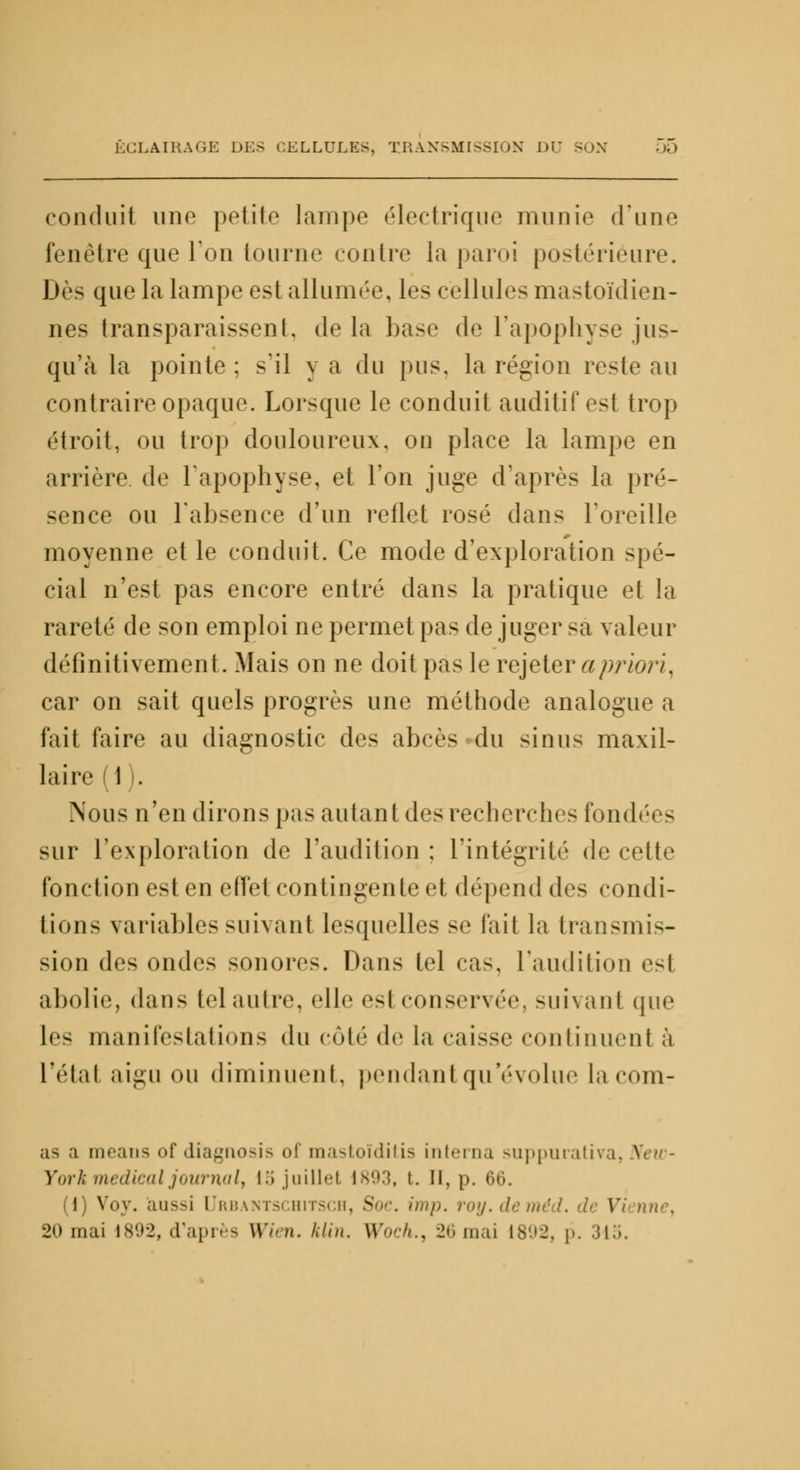 conduit une petite lampe électrique munie (Tune fenêtre que Ton tourne contre la paroi postérieure. Dès que la lampe est allumée, les cellules mastoïdien- nes transparaissent, de la base de l'apophyse jus- qu'à la pointe ; s'il y a du pus, la région reste au contraire opaque. Lorsque le conduit auditif est trop étroit, ou trop douloureux, on place la lampe en arrière de l'apophyse, et l'on juge d'après la pré- sence ou l'absence d'un rellet rosé dans l'oreille moyenne et le conduit. Ce mode d'exploration spé- cial n'est pas encore entré dans la pratique et la rareté de son emploi ne permet pas de juger sa valeur définitivement. Mais on ne doit pas le rejeter a priori. car on sait quels progrès une méthode analogue a fait faire au diagnostic des abcè< du simis maxil- laire (1). Nous n'en dirons pas autant des recherches fond sur l'exploration de l'audition ; l'intégrité de cette fonction est en effet contingente et dépend (\r< condi- tions variables suivant lesquelles se fait la transmis- sion des ondes sonores. Dans tel cas. l'audition esl abolie, dans tel autre, elle esl conservée, suivant que le- manifestations du côté de la caisse continuent à l'étal aigu ou diminuent, pendant qu'évolue la com- as a meaus of diagnosis of mastoïditis interna suppurativa, New- York médical joumalt 15 juillet 1893, t. Il, p. 66. (1) Vov. aussi Qrbantschitsch, Soc. imp. roy.deméd. de Vi nne, 20 mai 1892, d'après Wien. l.lm. Woch., 26mai 1892, p. 315.