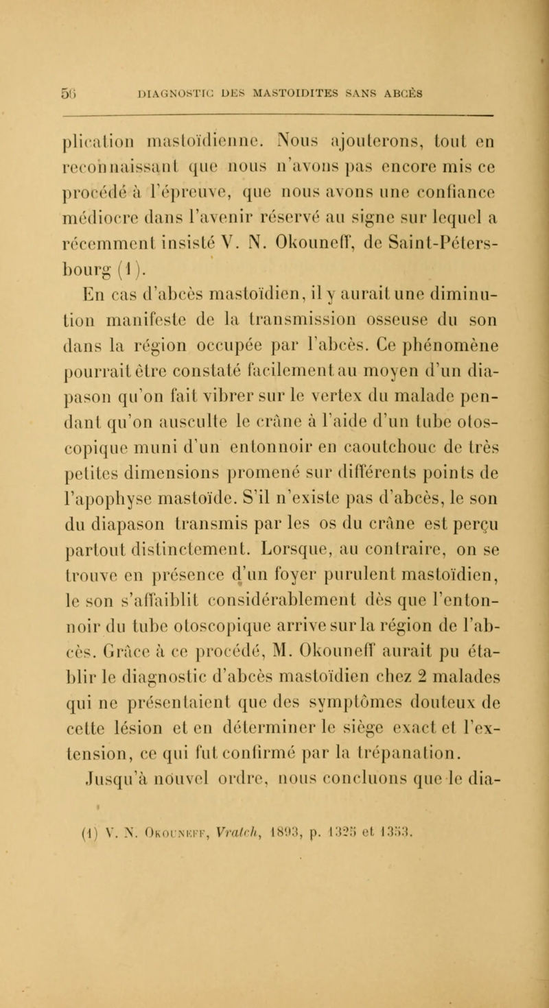 plication mastoïdienne. Nous ajouterons, tout en reconnaissant que nous n'avons pas encore mis ce procédera l'épreuve, que nous avons une confiance médiocre dans l'avenir réservé au signe sur lequel a récemmenl insisté V. N. Okouneff, de Saint-Péters- bourg (I . En cas d'abcès mastoïdien, il y aurait une diminu- tion manifeste de la transmission osseuse du son dans la région occupée par l'abcès. Ce phénomène pourrait être constaté facilement au moyen d'un dia- pason qu'on fait vibrer sur le vertex du malade pen- dant qu'on ausculte le crâne à laide d'un tube otos- copique muni d'un entonnoir en caoutchouc de très petites dimensions promené sur différents points de l'apophyse mastoïde. S'il n'existe pas d'abcès, le son du diapason transmis par les os du crâne est perçu partout distinctement. Lorsque, au contraire, on se trouve en présence d'un foyer purulent mastoïdien, le son s'affaiblit considérablement dr^ que l'enton- noir du tube otoscopique arrive sur la région de l'ab- cès. Grâce à ce procédé, M. Okouneff aurait pu éta- blir le diagnostic d'abcès mastoïdien chez 2 malades qui ne présentaient que des symptômes douteux de celle lésion et en déterminer le siège exact el l'ex- tension, ce qui fui confirmé par la trépanation. Jusqu'à nouvel ordre, nous concluons que le (lia-
