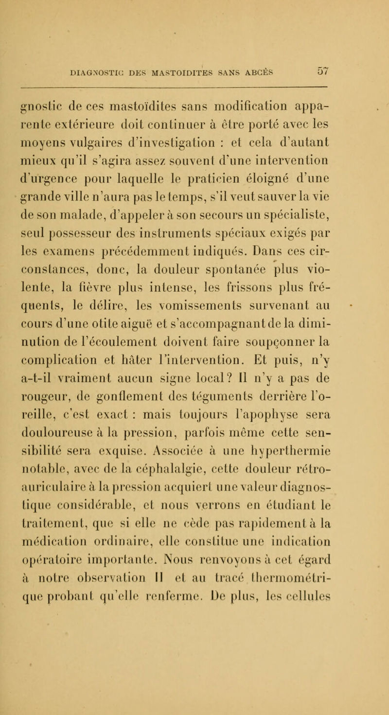 gnostic de ces mastoïdites sans modification appa- rente extérieure doit continuer à être porté avec les moyens vulgaires d'investigation : et cela d'autant mieux qu'il s'agira assez souvent d'une intervention d'urgence pour laquelle le praticien éloigné d'une grande ville n'aura pas le temps, s'il veut sauver la vie de son malade, d'appeler à son secours un spécialiste, seul possesseur des instruments spéciaux exigés par les examens précédemment indiqués. Dans ces cir- constances, donc, la douleur spontanée plus vio- lente, la fièvre plus intense, les frissons plus fré- quents, le délire, les vomissements survenant au cours d'une otite aiguë et s'accompagnantde la dimi- nution de l'écoulement doivent faire soupçonner la complication et hâter l'intervention. Et puis, n'y a-t-il vraiment aucun signe local? Il n'y a pas de rougeur, de gonflement des téguments derrière To- reille, c'est exact : mais toujours l'apophyse sera douloureuse à la pression, parfois même cette sen- sibilité sera exquise. Associée à une hyperthermie notable, avec de la céphalalgie, cette douleur rétro- auriculaire à la pressiou acquiert une valeur diagnos- tique considérable, et nous verrons en étudiant le traitement, que si clic ne cède pas rapidement à la médication ordinaire, elle constitue une indication opératoire importante. Nous renvoyons à cet égard à noire observation II el au tracé thermométri- que probant qu'elle renferme. Déplus, les cellules