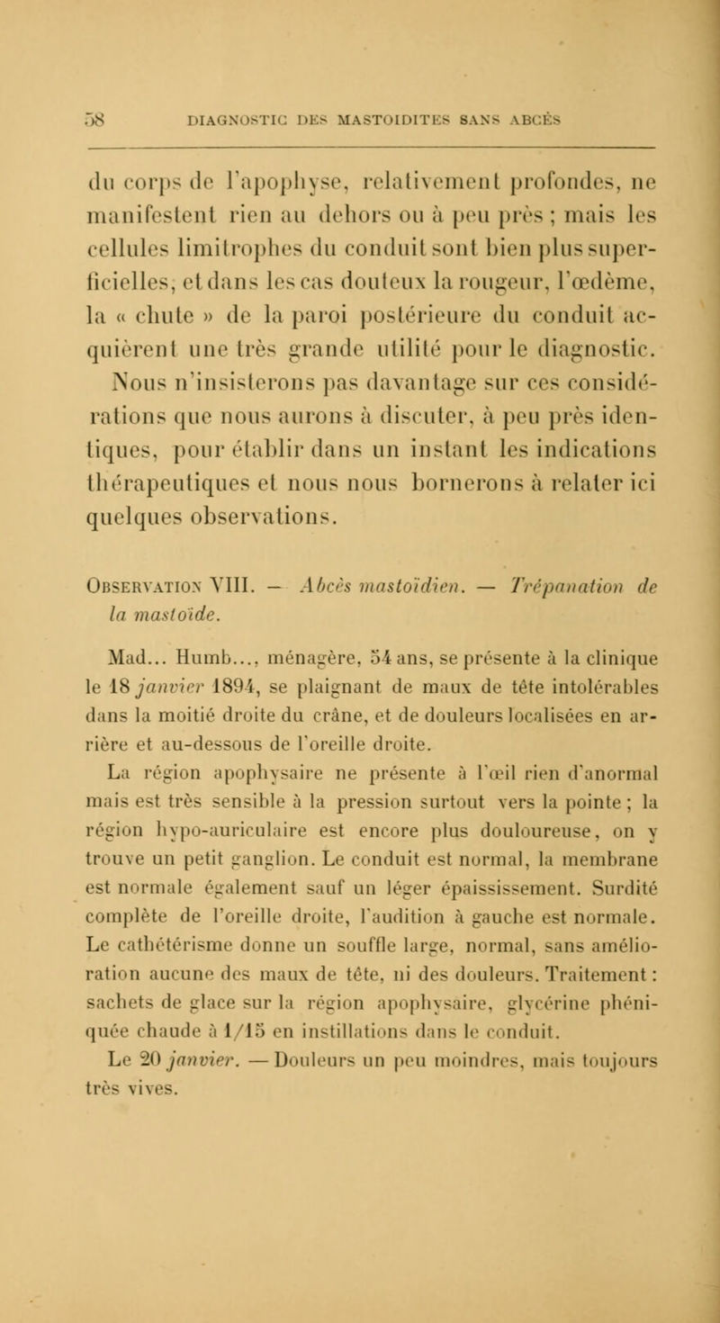 du corps de l'apophyse, relativemenl profondes, ue manifestent rien au dehors ou à peu j>ivs : mais les cellules limitrophes du conduit son! bien plus super- ficielles; et dans les cas douteux la rougeur, l'œdème, la « chute » de la paroi postérieure du conduit ac- quièrent une très grande utilité pour le diagnostic. Nous n'insisterons pas davantage sur ces considé- rations que nous aurons à discuter, à peu pics iden- tiques, pour établir dans un instant les indications thérapeutiques et nous nous bornerons à relater ici quelques observations. Observation VIII. — Abcès mastoïdien. — Trépanation de la masloïde. Mad... Humb..., ménagère, 54 ans, se présente à la clinique le 18 janvier 1894, se plaignant de maux de tête intolérables dans la moitié droite du crâne, et de douleurs localisées en ar- riére et au-dessous de l'oreille droite. La région apophysaire ne présente à l'œil rien d'anormal mais est très sensible à la pression surtout vers la pointe; la région hypo-auriculaire est encore plus douloureuse, on y trouve un petit ganglion. Le conduit est normal, la membrane est normale également sauf un léger épaississement. Surdité complète de l'oreille droite, l'audition à gauche est normale. Le cathétérisme donne un souffle large, normal, sans amélio- ration aucune des maux de tête, ni des douleurs. Traitement : sachets de glace sur la région apophysaire, glycérine phéni- quée chaude à 1 '15 en instillations dans le conduit. Le 20 janvier, —Douleurs un peu moindres, mais toujours très vives.