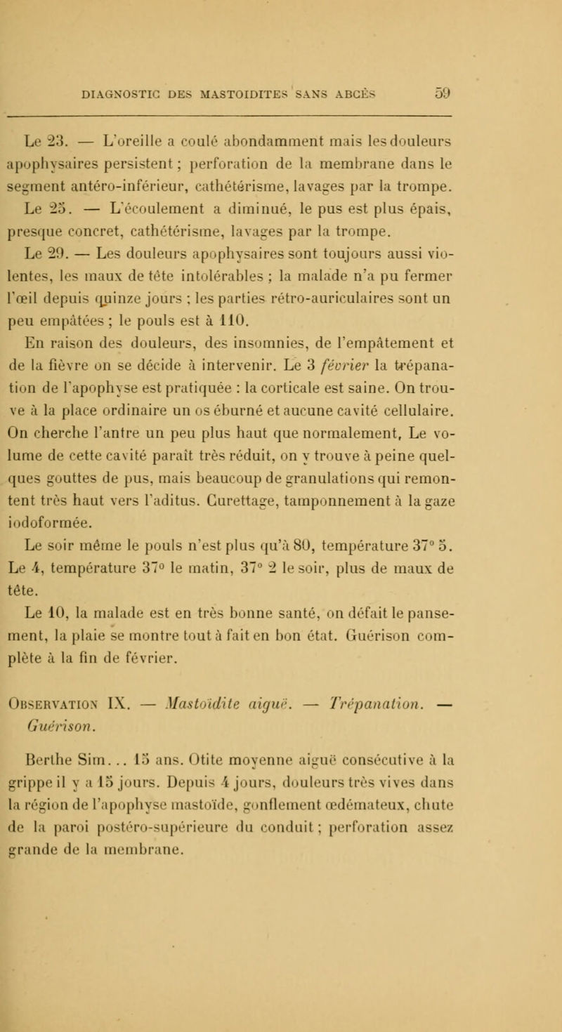 Le 'l'A. — L'oreille a coulé abondamment mais les douleurs apophysaires persistent ; perforation de la membrane dans le segment antéro-inférieur, cathétérisme, lavages par la trompe. Le -25. — L'écoulement a diminué, le pus est plus épais, presque concret, cathétérisme, lavages par la trompe. Le 29. — Les douleurs apophysaires sont toujours aussi vio- lentes, les maux de tète intolérables ; la malade n'a pu fermer l'œil depuis quinze jours : les parties rétro-auriculaires sont un peu empâtées ; le pouls est à 110. En raison des douleurs, des insomnies, de l'empâtement et de la fièvre on se décide à intervenir. Le 3 février la trépana- tion de l'apophyse est pratiquée : la corticale est saine. On trou- ve à la place ordinaire un os éburné et aucune cavité cellulaire. On cherche l'antre un peu plus haut que normalement, Le vo- lume de cette cavité parait très réduit, on y trouve à peine quel- ques gouttes de pus, mais beaucoup de granulations qui remon- tent très haut vers l'aditus. Gurettage, tamponnement à la gaze iodoformée. Le soir même le pouls n'est plus qu'à 80, température 37° 5. Le 4, température 37° le matin, 37° -2 le soir, plus de maux de tête. Le 10, la malade est en très bonne santé, on défait le panse- ment, la plaie se montre tout à fait en bon état. (Uiérison com- plète à la fin de février. Observation IX. — Mastoïdite aiguë. — Trépanation. — Guéris on. Berthe Sim... !.> ans. Otite moyenne aiguë consécutive à la grippe il y a 15 jours. Depuis 4 jours, douleurs très vives dans la région de l'apophyse mastoïde, gonflement œdémateux, chute de la paroi postéro-supérieure «In conduit : perforation as grande de la membrane.