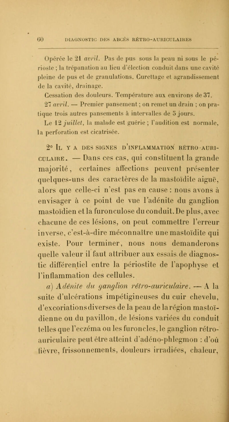 Opérée le 2\ avril. Pas de |>u- sous la peau ni sous le pé- rioste ; la trépanation au lieu d'élection chu.luit dans une cavité pleine <le pus et de granulations. Gurettage el agrandissement de la cavité, drainage. Cessation des douleurs. Température aux environs de 37. 27 avril. — Premier pansement ; on remet un drain ; on pra- tique trois autres pansements à intervalles de 5 joui-. Le [^juillet, la malade est guérie ; l'audition est normale, la perforation est cicatrisée. 2° Il y a des signes d'inflammation rétro auri- culaire. — Dans ces cas, qui constituent la grande majorité, certaines affections peuvent présenter quelques-uns des caractères de la mastoïdite aiguë, alors que celle-ci n'est pas en cause : nous avons à envisager à ce point de vue l'adénite du ganglion mastoïdien et la furonculose du conduit. De plus, avec chacune de ces lésions, on peut commettre l'erreur inverse, c'est-à-dire méconnaître une mastoïdite qui existe. Pour terminer, nous nous demanderons quelle valeur il faut attribuer aux essais de diagnos- tic différentiel entre la périostite de l'apophyse et l'inflammation des cellules. a) Adénite du yanglion rétro-auriculaire. — A la suite d'ulcérations impétigineuses du cuir chevelu, d'excoriations diverses de la peau de larégion mastoï- dienne ou du pavillon, de lésions variées du conduit telles que l'eczéma ou les furoncles, le ganglion rétro- auriculaire peut être atteint d'adéno-phlegmou : d'où (ièvre, frissonnements, douleurs irradiées, chaleur,