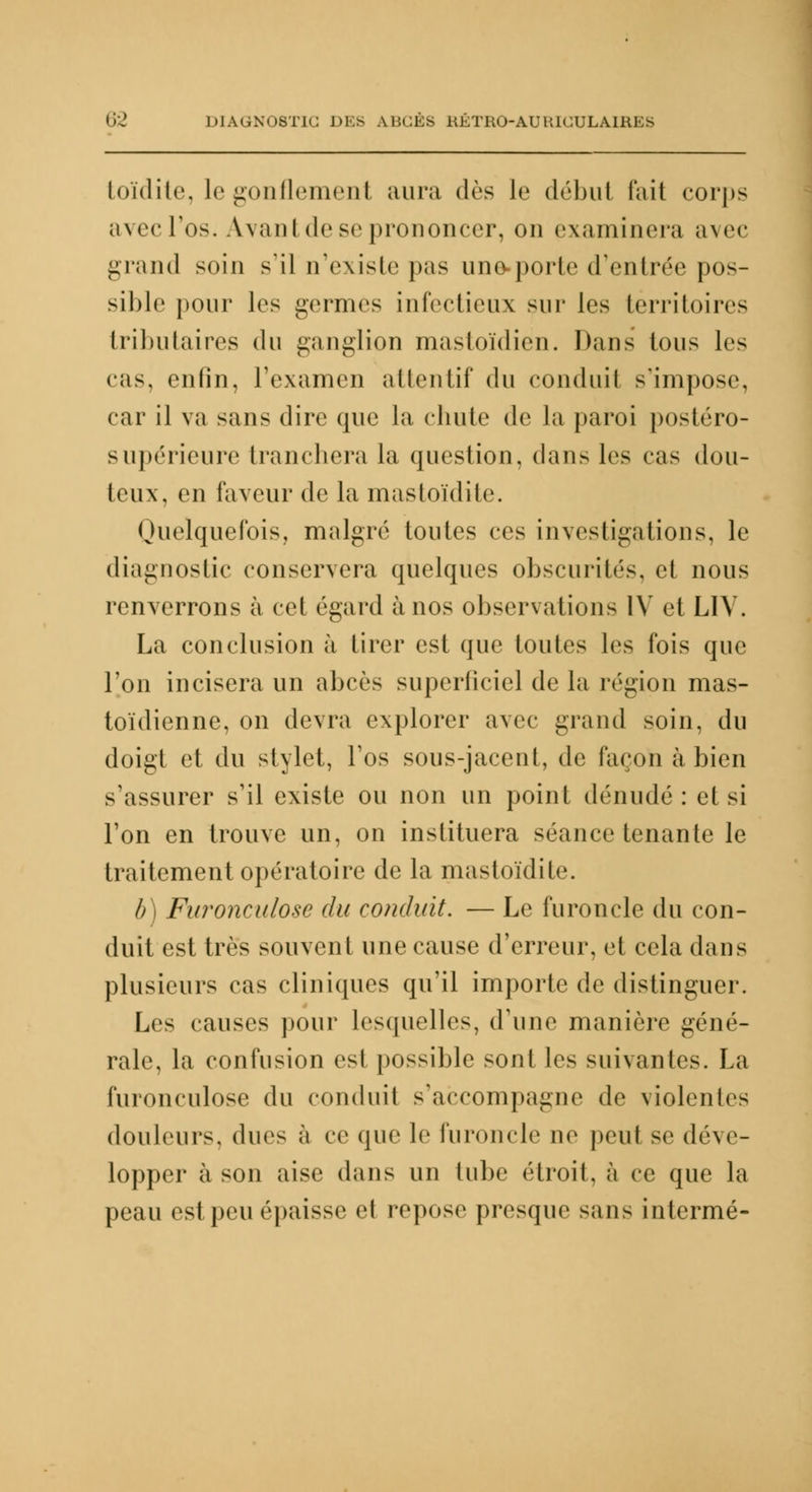 toïdite, le gonflement aura dès le début fait corps avec l'os. Avant de se prononcer, on examinera avec grand soin s'il n'existe pas une-porte d'entrée pos- sible pour \v< germes infectieux sur les territoires tributaires du ganglion mastoïdien. Dans Ions les cas, enfin, l'examen attentif du conduil s'impose, car il va sans dire que la chute de la paroi postéro- supérieure tranchera la question, dans les cas dou- teux, en faveur de la mastoïdite. Quelquefois, malgré toutes ces investigations, le diagnostic conservera quelques obscurités, et nous renverrons à cet égard à nos observations IV et L1V. La conclusion à tirer est que toutes les fois que l'on incisera un abcès superficiel de la région mas- toïdienne, on devra explorer avec grand soin, du doigt et du stylet, l'os sous-jacent, de façon à bien s'assurer s'il existe ou non un point dénudé: et si l'on en trouve un, on instituera séance tenante le traitement opératoire de la mastoïdite. b) Furonculose du conduit. — Le furoncle du con- duit est très souvent une cause d'erreur, et cela dans plusieurs cas cliniques qu'il importe de distinguer. Les causes pour lesquelles, d'une manière géné- rale, la confusion est possible sont les suivantes. La furonculose du conduil s'accompagne de violentes douleurs, dues à ce que le furoncle ne peut se déve- lopper à son aise dans un tube étroit, à ce que la peau est peu épaisse el repose presque sans intermé-