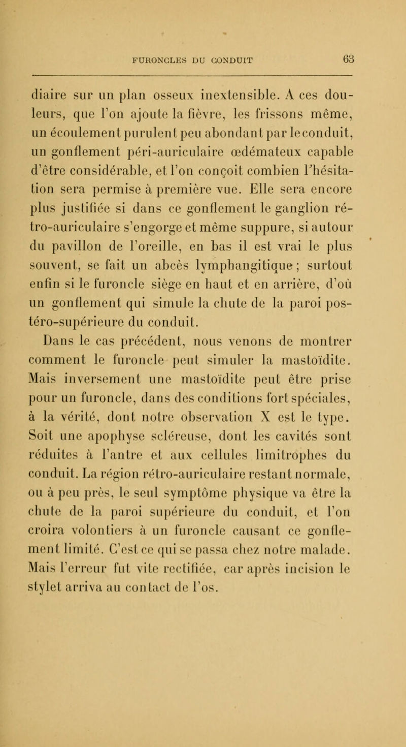 diaire sur un plan osseux inextensible. A ces dou- leurs, que l'on ajoute la fièvre, les frissons même, un écoulement purulent peu abondant par le conduit, un gonflement péri-auriculaire œdémateux capable d'être considérable, et l'on conçoit combien l'hésita- tion sera permise à première vue. Elle sera encore plus justifiée si dans ce gonflement le ganglion ré- tro-auriculaire s'engorge et même suppure, si autour du pavillon de l'oreille, en bas il est vrai le plus souvent, se fait un abcès lymphangitique ; surtout enfin si le furoncle siège en haut et en arrière, d'où un gonflement qui simule la chute de la paroi pos- téro-supéricure du conduit. Dans le cas précédent, nous venons de montrer comment le furoncle peut simuler la mastoïdite. Mais inversement une mastoïdite peut être prise pour un furoncle, dans des conditions fort spéciales, à la vérité, dont notre observation X est le type. Soit une apophyse scléreuse, dont les cavités sont réduites à l'antre et aux cellules limitrophes du conduit. La région rétro-auriculaire restant normale, ou à peu près, le seul symptôme physique va être la chute de la paroi supérieure du conduit, et l'on croira volontiers à un furoncle causant ce gonfle- ment limité. CVsl ce qui se passa chez noire malade Mais l'erreur lui vile rectifiée, car après incision le stylet arriva au contact de l'os.