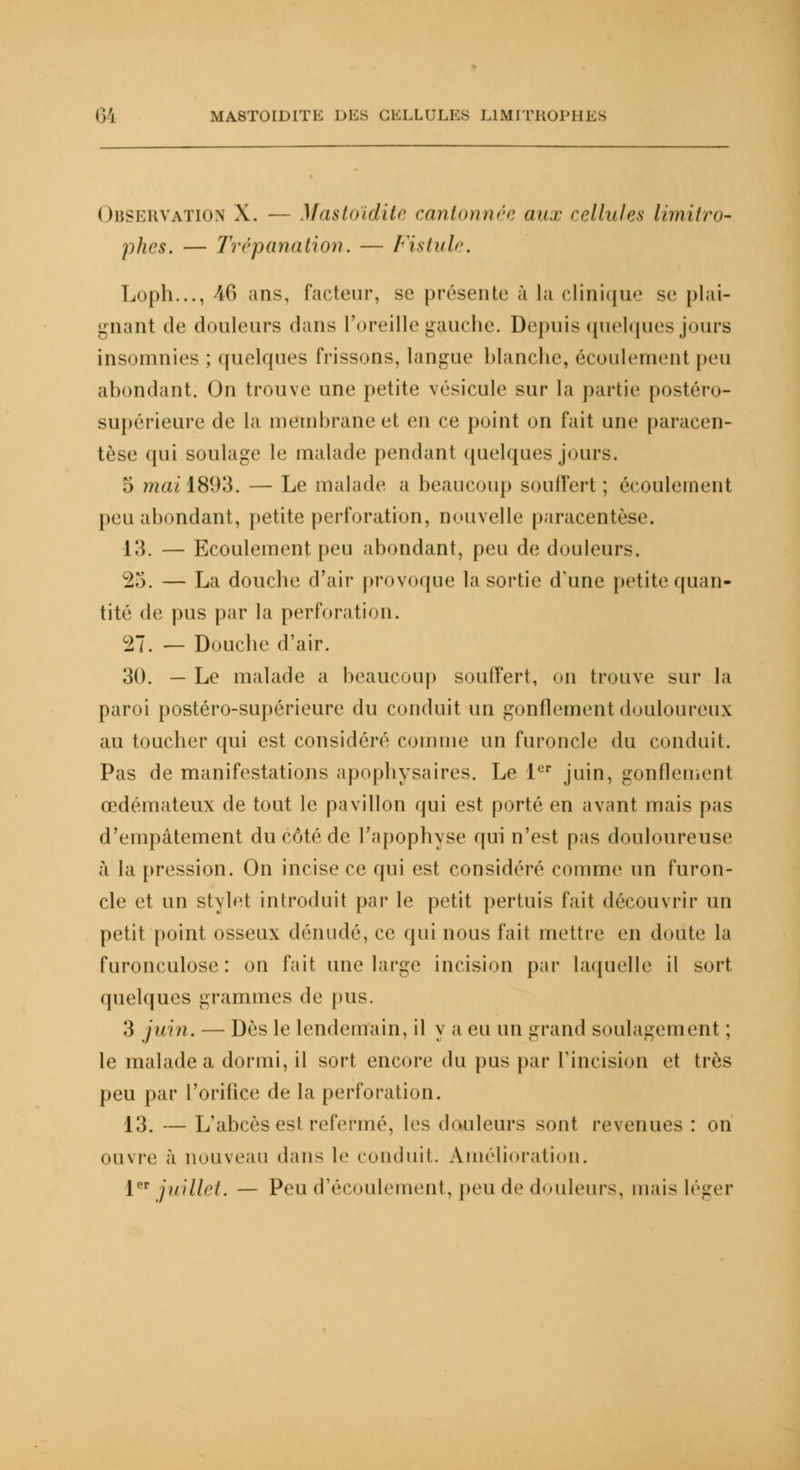 Observation X. — Mastoïdite cantonnée aux cellules limitro- phes. — Trépanation. — Fistule. Loph..., 46 ans, facteur, se présente à la clinique se plai- gnanl de douleurs dans l'oreille gauche. Depuis quelques jours insomnies : quelques frissons, langue blanche, écoulement peu abondant. On trouve une petite vésicule sur la partie postéro- supérieure de la membrane et en ce point on fait une paracen- tèse qui soulage le malade pendant quelques jours. 5 ?nai\8(,)3. — Le malade a beaucoup souffert : écoulement peu abondant, petite perforation, nouvelle paracentèse. 13. — Ecoulement peu abondant, peu de douleurs. 25. — La douche d'air provoque la sortie d'une petite quan- tité de pus par la perforation. 27. — Douche d'air. 30. — Le malade a beaucoup souffert, on trouve sur la paroi postéro-supérieure du conduit un gonflement douloureux au toucher qui est considéré comme un furoncle du conduit. Pas de manifestations apophysaires. Le 1er juin, gonflement œdémateux de tout le pavillon qui est porté en avant mais pas d'empâtement du côté de l'apophyse qui n'est pas douloureuse à la pression. On incise ce qui est considéré comme un furon- cle et un stylet introduit par le petit pertuis fait découvrir un petit point osseux dénudé, ce qui nous fait mettre en doute la furonculose: on fait une large incision par laquelle il sort quelques grammes de pus. 3 juin. — Dès le lendemain, il y a eu un grand soulagement ; le malade a dormi, il sort encore du pus par l'incision et très peu par l'orifice de la perforation. 13. — L'abcès est refermé, les douleurs sont revenues : on ouvre à nouveau dans le conduit. Amélioration. 1er juillet. — Peu d'écoulement, peu de douleurs, mais léger