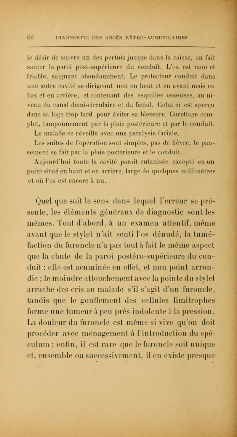 le désir de suivre un des pertuis jusque dans la caisse, on fait sauter la paroi post-supérieure du conduit. L'os est mou et friable, saignant abondamment. Le protecteur conduit dans une autre cavité se dirigeant non en haut et en avant mais en bas et en arrière, et contenant des esquilles osseuses, au ni- veau «lu canal demi-circulaire et du facial. Celui ci est aperçu dans sa loge trop tard pour éviter sa blessure. Curetta^e com- plet, tamponnement par la plaie postérieure et par le conduit. Le malade se réveille avec une paralysie faciale. Les suites de l'opération sont simples, pas de lièvre, le pan- sement se fait par la plaie postérieure et le conduit. Aujourd'hui toute la cavité paraît cutanisée excepté en un point situé en haut et en arrière, large de quelques millimètres et où l'os est encore à nu. Quel que soit le sens dans lequel l'erreur se pré- sente, les éléments généraux de diagnostic sont les mêmes. Tout d'abord, à un examen attentif, même avant que le stylet n'ait senti l'os dénudé, la tumé- faction du furoncle n'a pas tout à fait le même aspect que la chute de la paroi postéro-supérienre du con- duit : elle est acuminée en effet, et non point arron- die ; le moindre attouchement avec la pointe du stylet arrache des cris an malade s'il s'agit d'un furoncle, tandis que le gonflement des cellules limitrophes forme une tumeur à peu près indolente à la pression. La douleur du furoncle est même si vive qu'on doit procéder avec ménagement à l'introduction du spé- culum ; enfin, il <vsl rare que le furoncle soiI unique et, ensemble ou successivement, il en existe presque