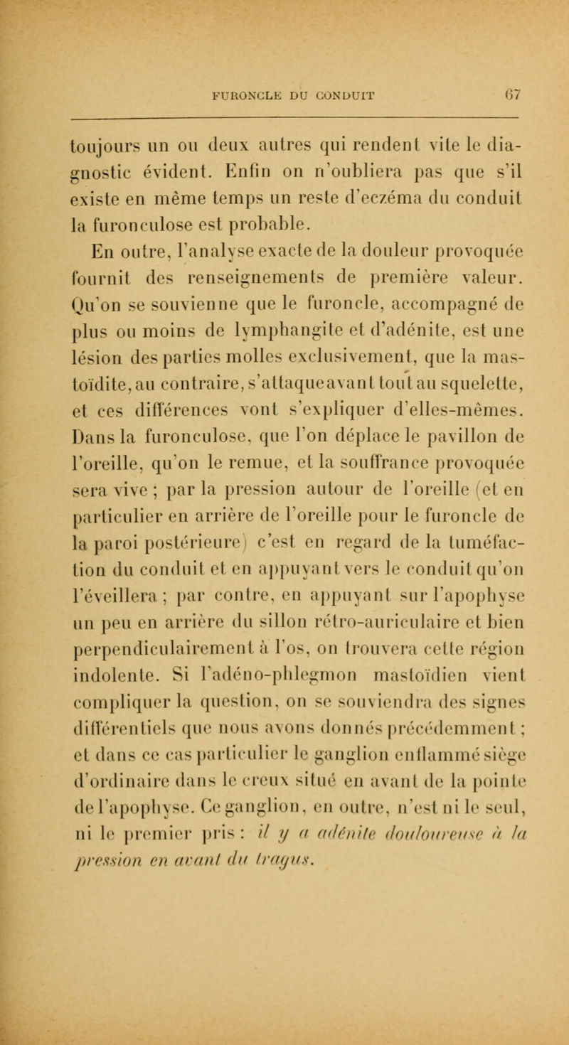 toujours un ou deux autres qui rendent vite le dia- gnostic évident. Enfin on n'oubliera pas que s'il existe en même temps un reste d'eczéma du conduit la furonculose est probable. En outre, l'analyse exacte de la douleur provoquée fournit des renseignements de première valeur. Qu'on se souvienne que le furoncle, accompagné de plus ou moins de lymphangite et d'adénite, est une lésion des parties molles exclusivement, que la mas- toïdite,au contraire, s'attaque avant tout au squelette, et ces différences vont s'expliquer d'elles-mêmes. Dans la furonculose, que l'on déplace le pavillon de l'oreille, qu'on le remue, et la souffrance provoquée sera vive ; parla pression autour de l'oreille et en particulier en arrière de l'oreille pour le furoncle de la paroi postérieure cesl en regard de la tuméfac- tion du conduit et en appuya ni vers le conduit qu'on l'éveillera; par contre, en appuyant sur l'apophyse un peu en arrière du sillon rétro-auriculaire et bien perpendiculairement à l'os, on trouvera cette région indolente. Si l'adéno-phlegmon mastoïdien vient compliquer la question, on se souviendra des signes différentiels que nous avons donnés précédemment : et dans ce cas particulier le ganglion enflammé siège d'ordinaire dans le creux situé en avant de la pointe de l'apophyse. Ceganglion, en outre, n'est ni l«i seul, ni le premier pris : il y a adénite douloureuse à la pression en avant du tragus.