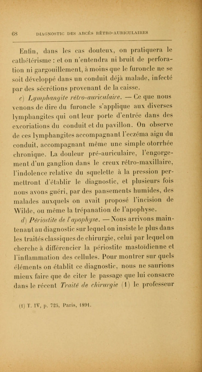 Enfin, dans les cas douteux, on pratiquera le cathétérisme : et on n'entendra nibruil de perfora- tion ni gargouillement, à moins que le furoncle ae se soil développé dans un conduit déjà malade infecté par d«is sécrétions provenant de la caisse. r Lymphangite rétro-auriculaire. — Ce que nous venons de dire du furoncle s'applique aux diverses lymphangites qui ont leur porte (rentrée dans (U>> excoriations du conduit et du pavillon. On observe de ces lymphangites accompagnant l'eczéma aigu du conduit, accompagnant même une simple otorrhée chronique. La douleur pré-auriculaire, l'engorge- ment d'un ganglion dans le creux rétro-maxillaire, l'indolence relative du squelette à la pression per- mettront d'établir le diagnostic, et plusieurs fois nous avons guéri, par des pansements humides, des malades auxquels on avait proposé l'incision de Wilde, ou môme la trépanation de l'apophyse. ci) Périostite de F apophyse. —Nous arrivons main- tenant au diagnostic sur lequel on insiste le plu< dans les traités classiques de chirurgie, celui par lequel on chercheà différencier la périostite mastoïdienne et l'inflammation des cellules. Pour montrer sur quels éléments on établit ce diagnostic, nous ne saurions mieux faire (pie de citer le passage que lui consacre dans le récent Traité de chirurgie I h' professeur (i ï. IV, p. 72:;. Paris, 1894.