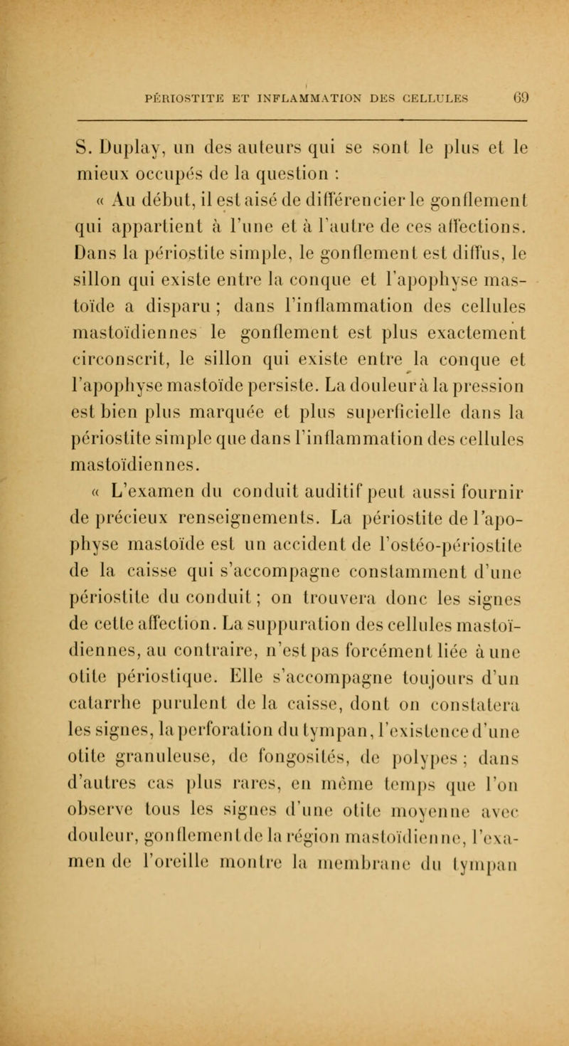 S. Duplay, un des ailleurs qui se sont le plus et le mieux occupés de la question : « Au début, il est aisé de différencier le gonflement qui appartient à l'une et à l'autre de ces affections. Dans la périostite simple, le gonflement est diffus, le sillon qui existe entre la conque et l'apophyse nias- toïde a disparu ; dans l'inflammation des cellules mastoïdiennes le gonflement est plus exactement circonscrit, le sillon qui existe entre la conque et L'apophyse mastoïde persiste. La douleur à la pression est bien plus marquée et plus superficielle dans la périostite simple que dans l'inflammation des cellules mastoïdiennes. « L'examen du conduit auditif peut aussi fournir de précieux renseignements. La périostite de l'apo- physe mastoïde est un accident de l'ostéo-périoslile de la caisse qui s'accompagne constamment d'une périostite du conduit ; on trouvera donc les signes de cette affection. La suppuration des cellules mastoï- diennes, au contraire, n'est pas forcément liée aune otite périostique. Elle s'accompagne toujours d'un catarrhe purulent delà caisse, do ni on constatera les signes, la perforation du tympan, l'existence d'une otite granuleuse, de fongosités, de polypes: dans d'autres cas plus rares, en même temps que l'on observe tous les signes d'une otite moyenne avec douleur, gonflementde la région mastoïdienne, l'exa- men de l'oreille montre la membrane du tympan