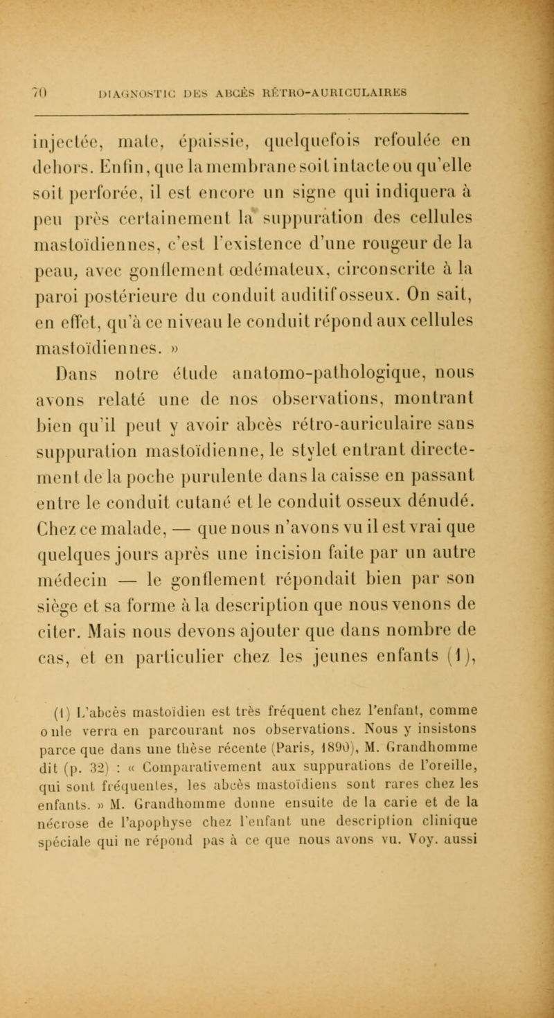 injectée, mate, épaissie, quelquefois refoulée en dehors. Enfin, que la membrane soil intacte ou qu'elle soi! perforée, il est encore un signe qui indiquera à peu près certainemenl la suppuration des cellules mastoïdiennes, c'est l'existence d'une rougeur de la peau, avec gonflement œdémateux, circonscrite à la paroi postérieure du conduit auditif osseux. On sait, en effet, qu'à ce niveau le conduit répond aux cellules mastoïdiennes. » Dans notre étude anatomo-pathologique, nous avons relaie une de nos observations, montrant bien qu'il peut y avoir abcès rétro-auriculaire sans suppuration mastoïdienne, le stylet entrant directe- ment de la poche purulente dans la caisse en passant entre le conduit cutané et le conduit osseux dénudé. Chez ce malade, — que nous n'avons vu il est vrai que quelques jours après une incision faite par un autre médecin — le gonflement répondait bien par son siège et sa forme à la description que nous venons de citer. Mais nous devons ajouter que dans nombre de cas, et en particulier chez les jeunes enfants (1), (1) L'abcès mastoïdien est très fréquent chez l'enfant, comme onle verra en parcourant nos observations. Nous y insistons parce que dans une thèse récente (Paris, 1890), M. Grandhomme dit (p. 32 : Comparativement aux suppurations de l'oreille, qui sont fréquentes, les abcès mastoïdiens sont rares chez les enfants. » M. Grandhomme donne ensuite de la carie et de la nécrose de l'apophyse chez, l'enfanl une descriplion clinique spéciale qui ne répond pas à ce que nous avons vu. Voy. aussi